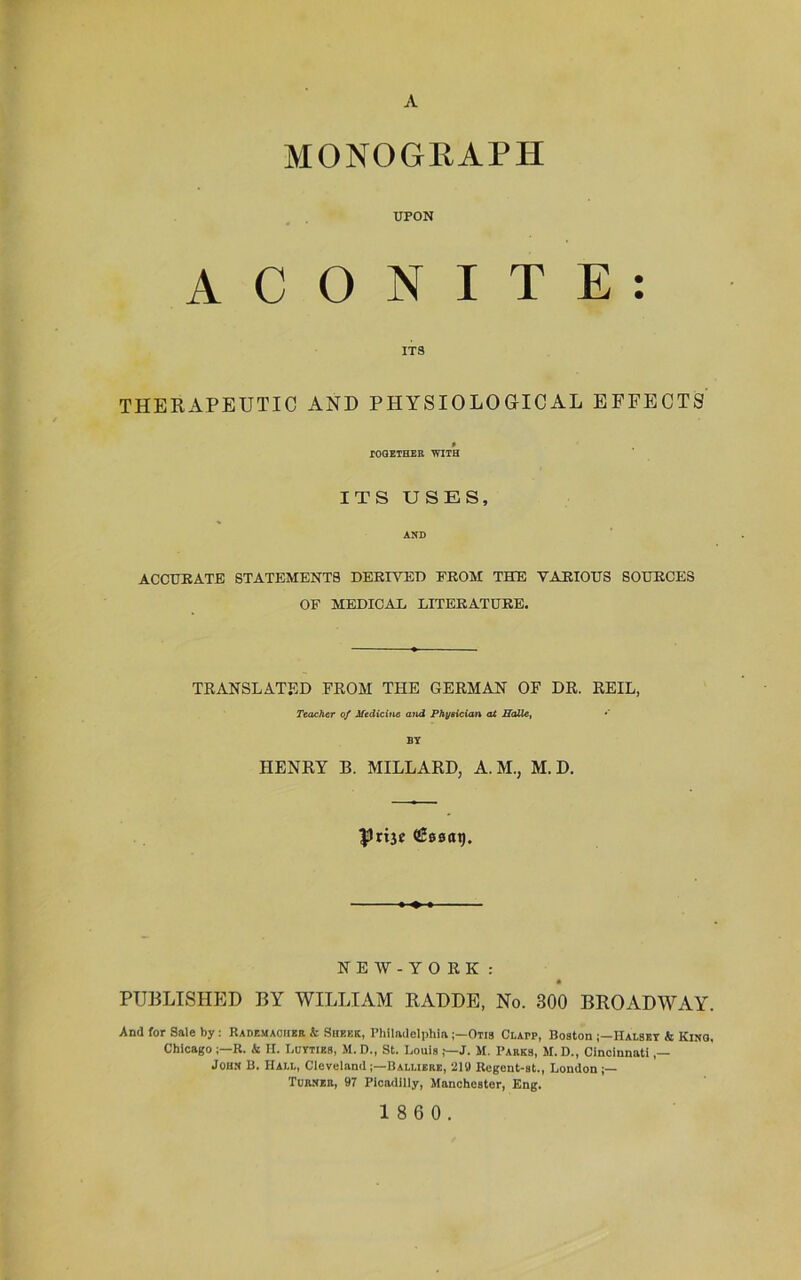 A MONOGRAPH UPON A C O N I T E : ITS THERAPEUTIC AND PHYSIOLOGICAL EFFECTS » TOGETHER WITH ITS USES, AND ACCURATE STATEMENTS DERIYED FROM THE VARIOUS SOURCES OF MEDICAL LITERATÜRE. TRANSLATED FROM THE GERMAN OF DR. REIL, Teacher of Medicine and Phyaician at Halle, *' BY HENRY B. MILLARDj A. M., M. D. Prt3e (ßeaai). N E W - Y O R K : PURLISHED BY WILLIAM RADDE, No. 300 BROADWAY. And for Sale by: Rademaoiier k Sheek, PhiladelphiaOtis Clapp, Boston Halset & Kino, Chicago !—R. & IX. Lütties, M. D., St. Louis J. M. Parks, M. D., Cincinnati John B. Hall, ClevelandBalliere, 219 Regent-st., London Turner, 97 Pioadilly, Manchester, Eng.