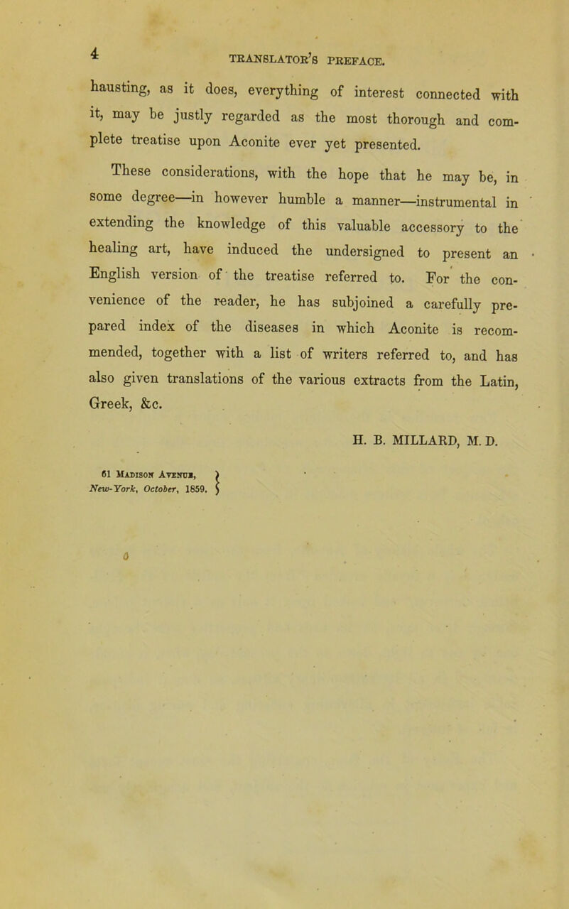 translator’s preface. hausting, as it does, everything of interest connected with it, may be justly regarded as the most thorough and com- plete treatise upon Aconite ever yet presented. These considerations, with the hope that he may be, in some degree—in however humble a manner—instrumental in extending the knowledge of this valuable accessory to the healing art, have induced the undersigned to present an English version of the treatise referred to. For the con- venience of the reader, he has subjoined a carefully pre- pared index of the diseases in which Aconite is recom- mended, together with a list of writers referred to, and has also given translations of the various extracts from the Latin, Greek, &c. H. B. MILLARD, M. D. 61 Madison Avinm, ) New-York, October, 1859. ) 0