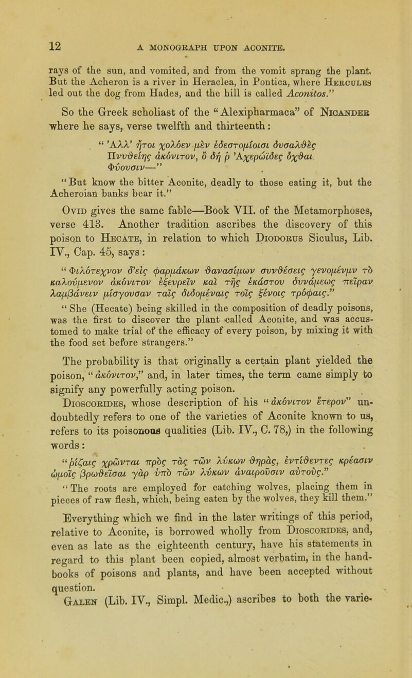 rays of the sun, and vomited, and frora the vomit sprang the plant But the Acheron is a river in Heraclea, in Pontica, where Hercules led out the dog from Hades, and the hill is called Aconitos.” So the Greek scholiast of the “ Alexipharmaca” of Nicander where he says, verse twelfth and thirteenth: “ ’A.XX' ijtol xoXoev ptv kdeoroptoiOL övoaXdeg UvvdecTjg duovLTOv, o öq p ’Axepwiöeg 6x$ai •frvovoiv—” “But know the bitter Aconite, deadly to those eating it, but the Acheroian banks bear it.” Ovid gives the same fable—Book VII. of the Metamorphoses, verse 413. Another tradition ascribes the discovery of this poison to Hecate, in relation to which Diodorus Siculus, Lib. IV., Cap. 45, says : “ <&lX6texV0V d’etf (fmpixdfcwv ■davaalpcov ovv&ioeig yevopevpv rb KaXovpevov änovirov eijevpelv Kal rijg ekcLotov övvdpeug ~elpav Xapßdveiv jüayovaav Talg (hdopevaig rolg %e.voig rpocpaig.” “ She (Hecate) being skilled in the composition of deadly poisons, was the first to discover the plant -called Aconite, and was accus- tomed to make trial of the efficacy of every poison, by mixing it with the food set before strangers.” The probability is that originally a certain plant yielded the poison, “ d/covtrov,” and, in later times, the term came simply to signify any powerfully acting poison. Dioscorides, whose description of his “ aKovLrov erepov” un- doubtedly refers to one of the varieties of Aconite known to us, refers to its poisonoos qualities (Lib. IV., C. 78,) in the following words: “ pi^aig xpüVTCU Trpbf rag tü>v Xvkwv ürjpäg, evTidevreg Kpiamv (Xpolg ßpudeioai yäp inro tüv Xvkcjv dvaipovoiv avrovg.” “ The roots are employed for catching wolves, placing them in pieces of raw flesh, which, being eaten by the wolves, they kill them.” Everything which we find in the later writings of this period, relative to Aconite, is borrowed wholly from Dioscorides, and, even as late as the eighteenth Century, have his Statements in regard to this plant been copied, almost verbatim, in the hand- books of poisons and plants, and have been accepted without question. Galen (Lib. IV., Simpl. Medic.,) ascribes to both the varie-