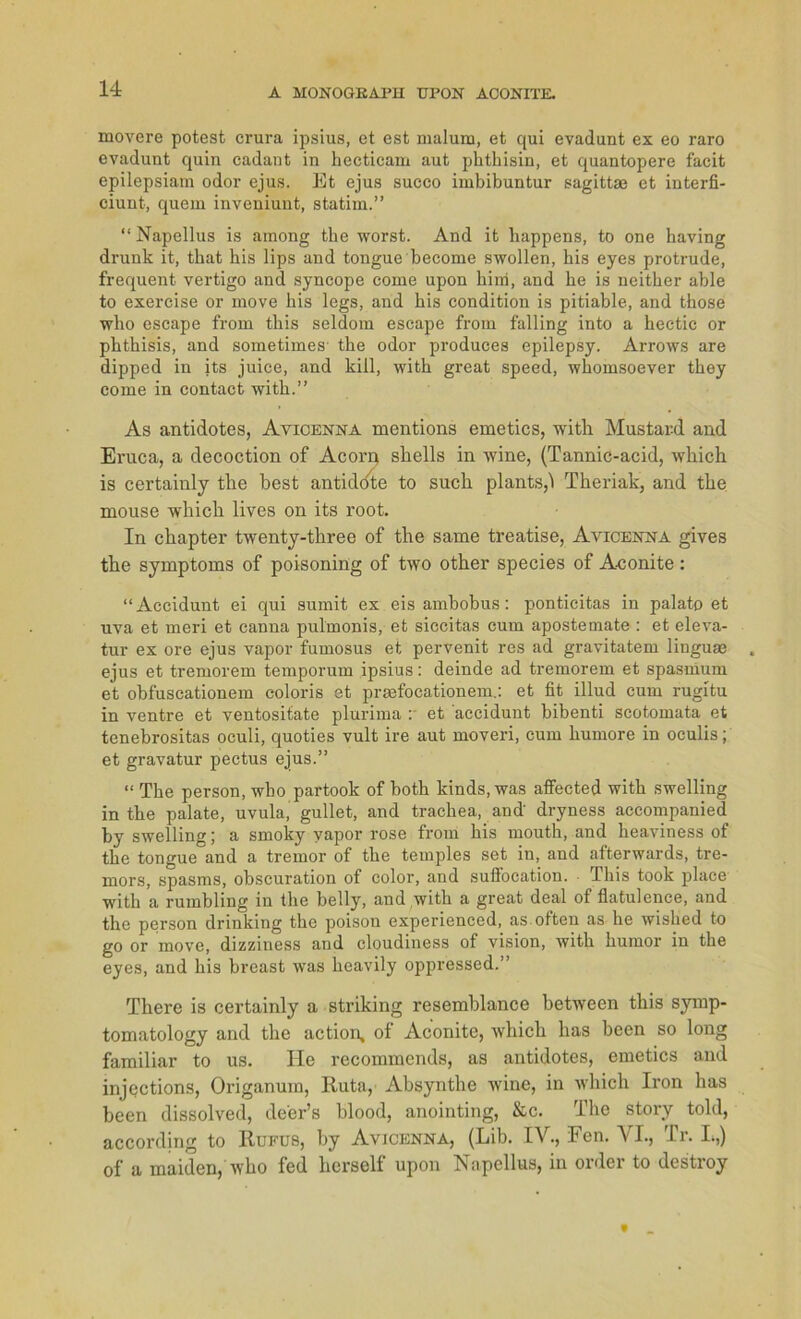 movere potest crura ipsius, et est malum, et qui evadunt ex eo raro evadunt quin cadant in hecticam aut phtbisin, et quantopere facit epilepsiam odor ejus. Et ejus succo imbibuntur sagittae et interfi- ciunt-, quem inveniunt, statim.” “Napellus is among tbe worst. And it bappens, to one having drunk it, tbat his lips and tongue become swollen, bis eyes protrude, frequent vertigo and syncope come upon bini, and be is neitber able to exercise or move bis legs, and bis condition is pitiable, and tbose who escape from tbis seldom escape from falling into a bectic or pbthisis, and sometimes' tbe odor produces epilepsy. Arrows are dipped in its juice, and kill, witb great speed, whomsoever tbey come in contact witb.” As antidotes, Avicenna mentions emetics, witb. Mustard and Eruca, a decoction of Acorp shells in wine, (Tannic-acid, wkich is certainly tbe best antidote to such plants,! Theriak, and tbe mouse wbicli lives on its root. In cbapter twenty-tbree of tbe sarne treatise, Avicenna gives tbe Symptoms of poisoning of two otber species of A-conite: “Accidunt ei qui sumit ex eis ambobus: ponticitas in palato et uva et meri et canna pulmonis, et siccitas cum apostemate : et eleva- tur ex ore ejus vapor fumosus et pervenit res ad gravitatem linguas ejus et tremorem temporum ipsius: deinde ad tremorem et spasmum et obfuscationem coloris et prsefocationem.: et fit illud cum rugitu in ventre et ventosifate plurima : et accidunt bibenti scotomata et tenebrositas oculi, quoties vult ire aut moveri, cum bumore in oculis; et gravatur pectus ejus.” “ Tbe person, wbo partook of both kinds, was affected witb swelling in tbe palate, uvula, gullet, and tracbea, and' dryness accompanied by swelling; a smoky vapor rose from bis moutb, and beaviness of tbe tongue and a tremor of tbe temples set in, and afterwards, tre- mors, spasms, obscuration of color, and sufiocation. Tbis took place witb a rumbling in tbe belly, and witb a great deal of flatulence, and the person drinking tbe poison experienced, as often as he wished to go or move, dizziness and cloudiness of vision, witb bumor in the eyes, and bis breast was beavily oppressed.” There is certainly a striking resemblance between tbis symp- tomatology and tbe action, of Aconitc, wbicb bas been so long familiär to us. Ile recommends, as antidotes, emetics and injections, Origanum, Ruta, Absynthe wine, in wbicb Iron bas been dissolved, de'er’s blood, anointing, &c. The story told, according to Rufus, by Avicenna, (Lib. IV., Een. VI., Tr. I.,) of a maiden, who fed herseif upon Napellus, in order to destroy