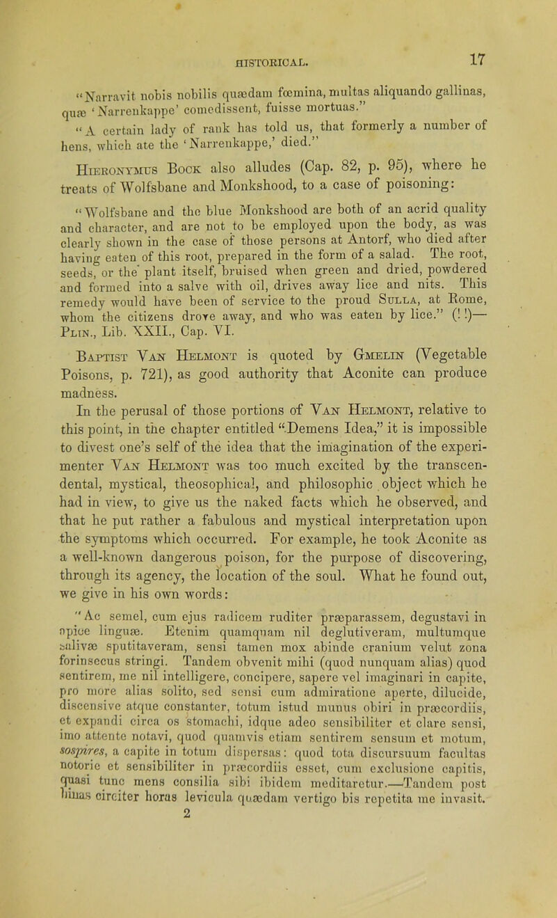 “Narravit nobis nobilis quasdam fcemina, multas aliquando gallinas, qua) ‘Narrenkappe’ comedissent, fuisse mortuas.” “ A certain lady of rank has told us, tbat formerly a numbcr of hens, wbich ate the ‘Narrenkappe, died. Hieronymus Bock also alludes (Cap. 82, p. 95), where he treats of Wolfsbane and Monkshood, to a case of poisoning: “Wolfsbane and the blue Monkshood are botli of an acrid quality and character, and are not to be employed upon the body, as was clearly sbown in the case of those persons at Antorf, who died after having eaten of this root, prepared in the form of a salad. The root, seeds, or the plant itself, bruised when green and dried, powdered and forrned into a salve with oil, drives away lice and nits. This remedy would have been of Service to the proud Sulla, at Borne, whom the citizens drove away, and who was eaten by lice.” (!!)— Plin., Lib. XXII., Cap. VI. Baptist Van Helmont is quoted by Gmelin (Vegetable Poisons, p. 721), as good authority that Aconite can produce madness. In the perusal of those portions of Van Helmont, relative to this point, in the chapter entitled “Demens Idea,” it is impossible to divest one’s seif of the idea that the imagination of the experi- menter Van Helmont was too much excited by the transcen- dental, mystical, theosophical, and philosophic object which he had in view, to give us the naked facts which he ohserved, and that he put rather a fabulous and mystical Interpretation upon the Symptoms which occurred. For example, he took Aconite as a well-known dangerous poison, for the purpose of discovering, through its agency, the location of the soul. What he found out, we give in his own words:  Ae semel, cum ejus radicem ruditer praeparassem, degustavi in npiee lingtuc. Etenim quamquam nil deglutiveram, multumque sulivse sputitaveram, sensi tarnen mox abinde cranium velut zona forinsecus stringi. Tandem obvenit mihi (quod nunquam alias) quod sentirem, me nil intelligere, coneipere, sapere vel imaginari in capite, pro more alias solito, sed sensi cum admiratione aperte, dilucide, discensive atque constantcr, totum istud nmnus obiri in prascordiis, et expandi circa os stomachi, idque adeo sensibiliter et clare sensi, imo attente notavi, quod quamvis etiam sentirem sensum et motum, sosjrires, a capite in totum dispersas: quod tota discursuum facultas notorie et sensibiliter in praecordiis esset, cum exclusione capitis, quasi tune mens consilia sibi ibidem meditarctur.—Tandem post hinas cireiter horus levicula qusedam vertigo bis repetita me iuvasit. 2