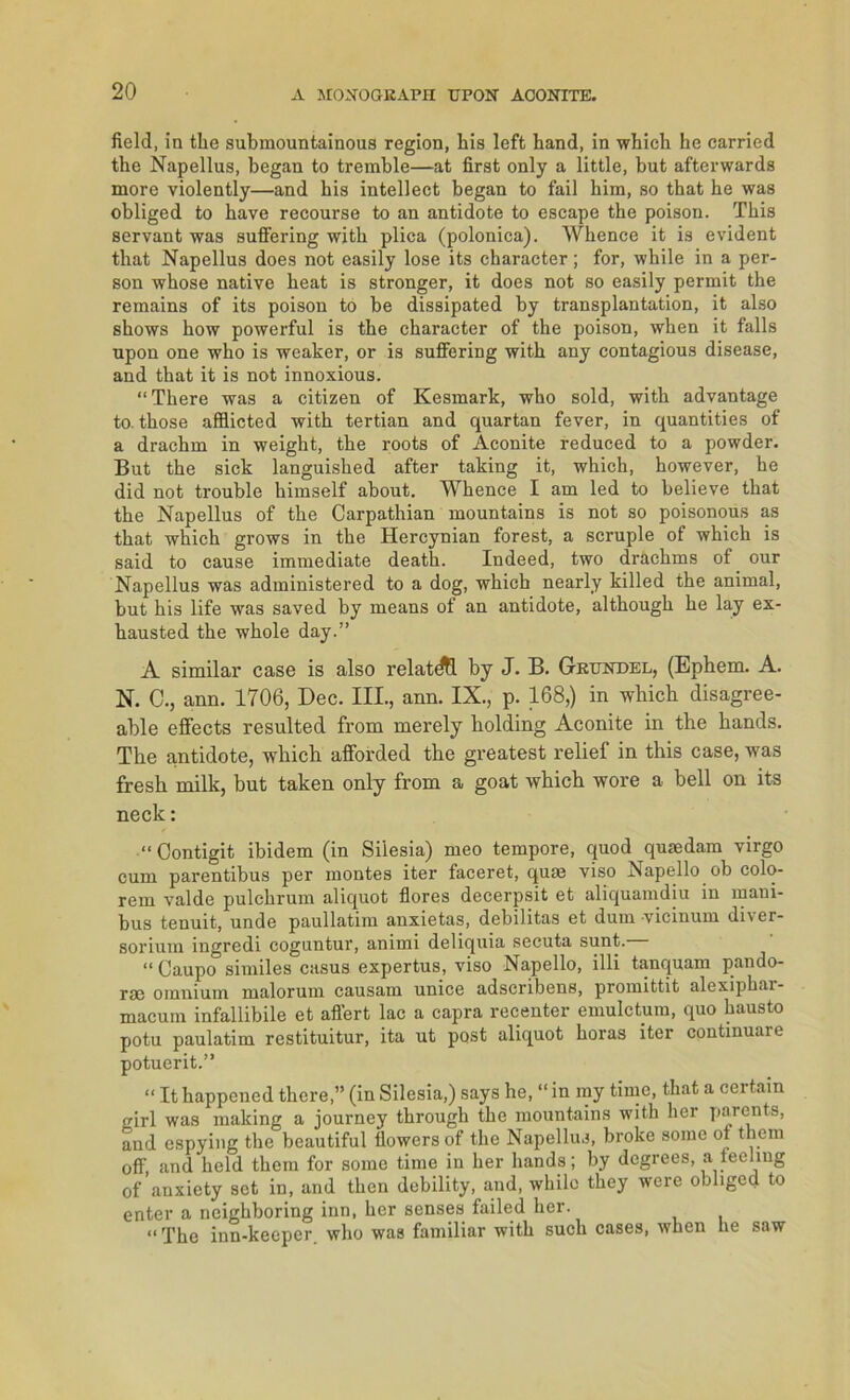 field, in tlie submountainous region, bis left band, in wbieh he carried the Napellus, began to tremble—at first only a little, but afterwards more violently—and his intellect began to fail bim, so that be was obliged to bave recourse to an antidote to escape the poison. Tbis servant was suffering with plica (polonica). Whence it is evident that Napellus does not easily lose its character; for, wbile in a per- son whose native beat is stronger, it does not so easily permit the remains of its poison to be dissipated by transplantation, it also sbows bow powerful is the character of the poison, wben it falls upon one wbo is weaker, or is suffering with any contagious disease, and that it is not innoxious. “There was a citizen of Kesmark, wbo sold, with advantage to. tbose afilicted with tertian and quartan fever, in quantities of a dracbm in weight, the roots of Aconite reduced to a powder. But the sick languisbed after taking it, which, however, he did not trouble himself about. Whence I am led to believe that the Napellus of the Carpathian mountains is not so poisonous as that which grows in the Hercynian forest, a scruple of which is said to cause immediate death. Indeed, two drächms of our Napellus was administered to a dog, which nearly killed the animal, but his life was saved by means of an antidote, although he lay ex- hausted the whole day.” A similar case is also relatdtt by J. B. Grundel, (Ephem. A. N. C ., ann. 1706, Dec. III., ann. IX., p. 168,) in which disagree- able effects resulted from merely holding Aconite in the hands. The antidote, which afforded the greatest relief in this case, was fresh milk, but taken only from a goat which wore a hell on its neck: “ Contigit ibidem (in Si'lesia) meo tempore, quod quredam virgo cum parentibus per montes iter faceret, qum viso Napello ob colo- rem valde pulchrum aliquot flores decerpsit et aliquamdiu in mani- bus tenuit, unde paullatim anxietas, debilitas et dum •vicinum diver- sorium ingredi coguntur, animi deliquia secuta sunt. “ Caupo similes casus expertus, viso Napello, illi tanquam pando- rrn omnium malorum causam unice adscribens, promittit alexiphai- macuin infallibile et affert lac a capra recenter emulctum, quo hausto potu paulatim restituitur, ita ut post aliquot horas iter continuare potuerit.” “ It happened there,” (in Silesia,) says he, “ in my time, that a certain girl was making a journey through the mountains with her parents, and espying the beautiful fiowers of the Napellus, broke some ot them off, and held them for some time in her hands; by degrees, a ieelmg of anxiety set in, and then debility, and, whilo they were obliged to enter a neighboring inn, her senses failed her. “The inn-keeper who was familiär with such cases, when he saw