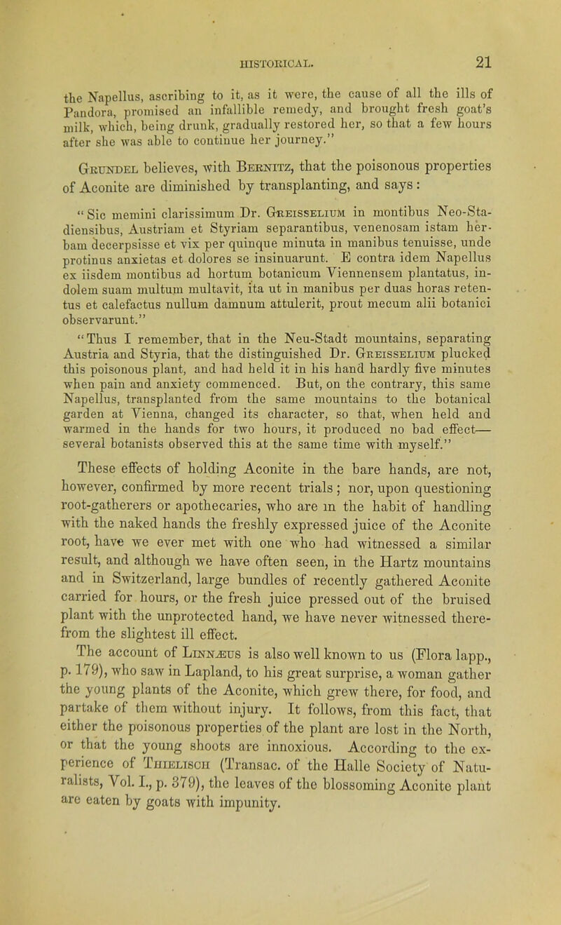 the Napellus, ascribing to it, as it were, the cause of all the ills of Pandora, promised an infallible remedy, and brought fresh goat’s milk, which, being drunk, gradually restored her, so tbat a few liours after she was able to continue her journey.” Grundel believes, with Bernitz, that the poisonous properties of Aconite are diminished by transplanting, and says: “Sic memini clarissimum Dr. Greisselium in montibus Neo-Sta- diensibus, Austriam et Styriam separantibus, venenosam istam ker- bani decerpsisse et vix per quinque minuta in manibus tenuisse, unde protinus anxietas et dolores se insinuarunt. B contra idem Napellus ex iisdem montibus ad kortum botanicum Viennensem plantatus, in- dolem suam multum multavit, ita ut in manibus per duas horas reten- tus et calefactus nullum damnum attulerit, prout mecum alii botanici observarunt.” “Thus I remember, that in the Neu-Stadt mountains, separating Austria and Styria, that the distinguished Dr. Greisselium plucked this poisonous plant, and had held it in his hand hardly five minutes when pain and anxiety commenced. But, on the contrary, this same Napellus, transplanted from the same mountains to the botanical garden at Yienna, changed its character, so that, when held and warmed in the hands for two hours, it produced no bad effect— several botanists observed this at the same time with myself.” These effects of boiding Aconite in the bare hands, are not, however, confirmed by more recent trials ; nor, upon questioning root-gatherers or apothecaries, who are in the habit of handling with the naked hands the freshly expressed juice of the Aconite root, have we ever met with one who had witnessed a similar result, and although we have often seen, in the Hartz mountains and in Switzerland, large bundles of recently gathered Aconite carried for hours, or the fresh juice pressed out of the bruised plant with the unprotected hand, we have never witnessed there- from the slightest ill effect. The account of Linn^eus is also well known to us (Flora lapp., p. 179), who saw in Lapland, to his great surprise, a woman gather the young plants of the Aconite, which grew there, for food, and partake of them without injury. It follows, from this fact, that either the poisonous properties of the plant are lost in the North, or that the young shoots are innoxious. According to the cx- perience of Thielisch (Transac. of the Halle Society of Natu- ralists, Vol. I., p. 379), the leaves of the blossoming Aconite plant are eaten by goats with impunity.