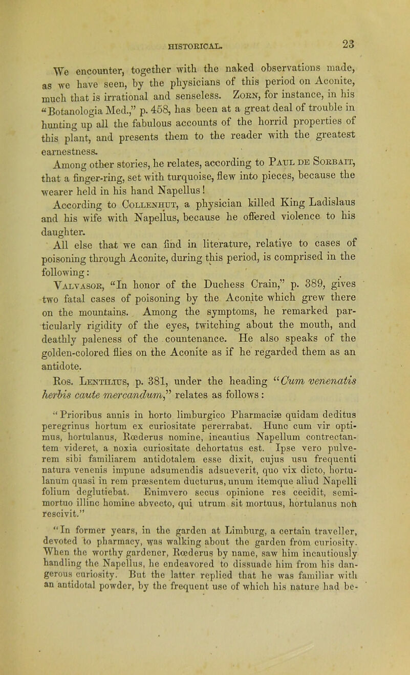 We encounter, togethcr with the naked observations made, as we have seen, by the physicians of this period on Aconite, much tliat is irrational and senseless. Zorn, for instance, in bis “Botanologia Med.,” p. 458, has been at a great deal of trouble in hunting up all the fabulous accounts of the horrid properties of this plant, and presents them to the reader with the greatest earnestness. Among other stories, he relates, according to Patjl de Sorbait, that a finger-ring, set with turquoise, flew into pieces, because the wearer held in his hand Napellus! According to Collenhut, a physician killed King Ladislaus and his wife with Napellus, because he offered violence to his daughtei'. All eise that we can find in literature, relative to cases of poisoning through Aconite, during this period, is comprised in the following: Valvasor, “In honor of the Duchess Crain,” p. 389, gives two fatal cases of poisoning by the Aconite which grew there on the mountains. Among the Symptoms, he remarked par- ticularly rigidity of the eyes, twitching about the mouth, and deathly paleness of the countenance. He also speaks of the golden-colored Üies on the Aconite as if he regarded them as an antidote. Ros. Lentilius, p. 381, under the heading “Cum venenatis herl)is caute mercandum,” relates as follows : “ Prioribus annis in horto limburgico Pharmaciae quidam deditus peregrinus hortum ex curiositate pererrabat. Hunc cum vir opti- mus, hortulanus, Roederus nomine, ineautius Napellum contrectan- tem videret, a noxia curiositate dehortatus est. Ipse vero pulve- rem sibi familiärem antidotalem esse dixit, cujus usu frequenti natura venenis impune adsumendis adsueverit, quo vix dicto, hortu- lanuni quasi in rem praesentem ducturus, unum itemque aliud Napelli folium deglutiebat. Enimvero secus opinione res cecidit, semi- mortuo illinc homine abveeto, qui utrum sit mortuus, hortulanus noh rescivit.” “In former years, in the garden at Limburg, a certaiu traveller, devoted to pharmacy, was walking about tho garden from curiosity. When the worthy gardener, Roederus by name, saw him incautiously handling the Napellus, he endeavored to dissuade him from his dan- gerous curiosity. But the latter replied that he was familiär witli an antidotal powder, by the frequent use of which his nature had be-