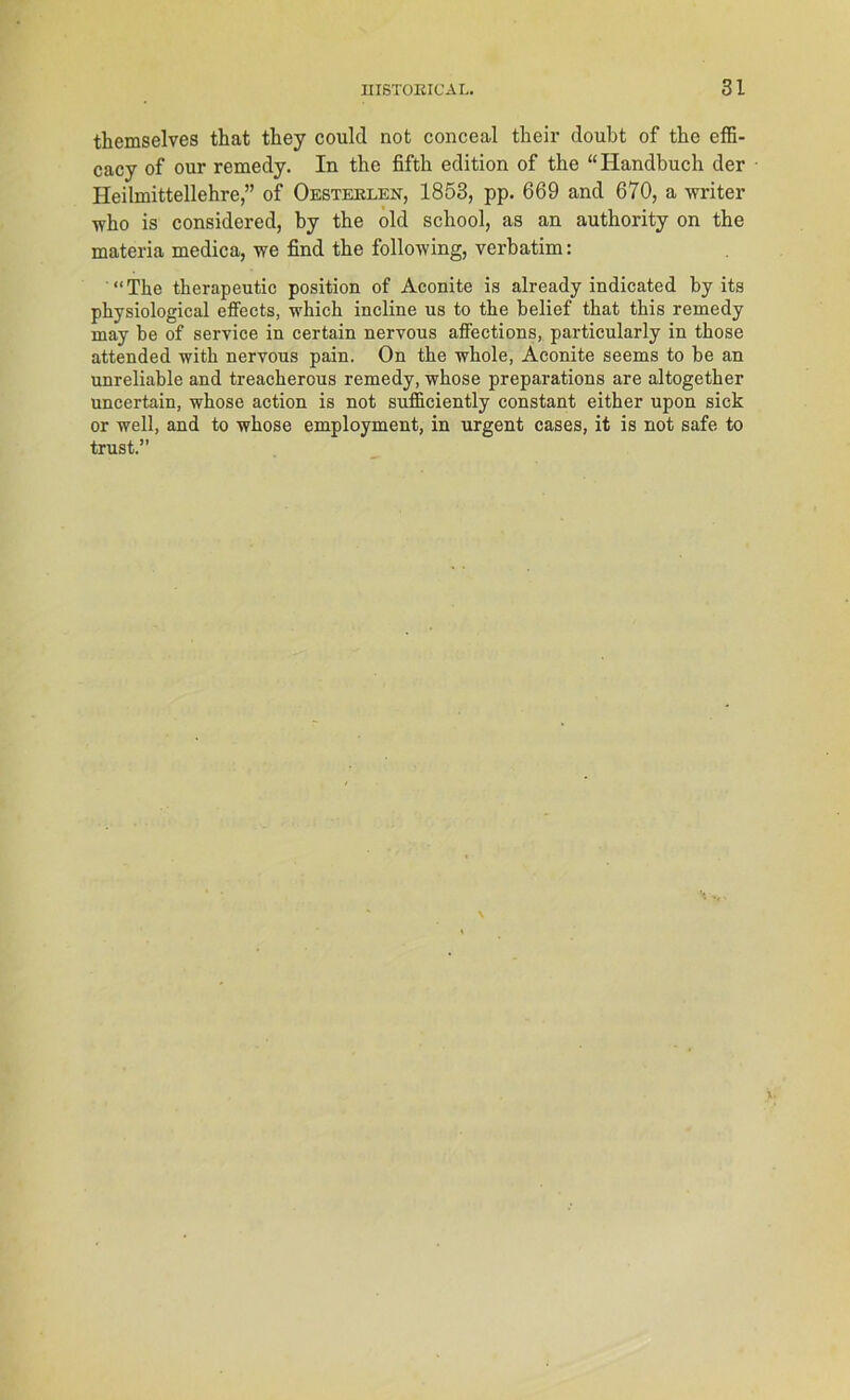 themselves that they coulcl not conceal their doubt of tke effi- cacy of our remedy. In the fifth edition of the “ Handbuch der Heilmittellehre,” of Oesteelen, 1853, pp. 669 and 670, a writer who is considered, by the old scliool, as an authority on the materia medica, we find the following, verbatim: “The therapeutic position of Aconite is already indicated by its physiological effeets, wliich incline us to the belief that this remedy may be of Service in certain nervous affections, particularly in those attended with nervous pain. On the whole, Aconite seems to be an unreliable and treacherous remedy, whose preparations are altogether uncertain, whose action is not sufficiently constant either upon sick or well, and to whose employment, in urgent cases, it is not safe to trust.”