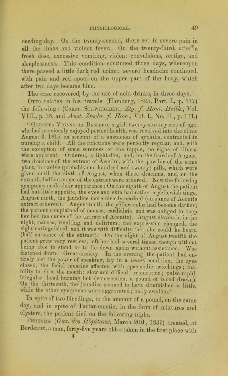 ceeding day. On the twonty-second, there set in severe pain in all tlio limbs and violent fever. On the twenty-third, aftcr’a fresh dose, excessive vomiting, violent convulsions, vertigo, and sleeplessness. This condition- continued three days, whereupon there passed a little dark red urine; severe headache continued, with pain and red spots on the upper part of the body, which after two days beCame blue. The case recovered, by the use of acid drinks, in three days. Otto relates in his travels (Hamburg, 1825, Part. I., p. 377) the following: (Comp. Schweickekt, Ztg. f. Hom. Ileilli., Vol. VIII., p. 78, and Aust. Ztschr.f. Hom., Yol. I., No. II., p. 111.) “ Giuseppa Viga.no di Bussero, a girl, twenty-seven years of age, whohad previously enjoyed perfect health, was received into the clinic August 3, 1815, on aceount of a suspicion of Syphilis, contracted in nursing a child. All the functions were perfectly regulär, and, with the exception of sorne soreness of the nipple, no signs of illness were apparent. Ordered, a light diet, and, on the fourth of August, two drachms of the extract of Aconite, with the powder of the same plant, in twelve (probablyone hundred and twenty) pills, which were given until the sixth of August, when three drachms, and, on the seventh, half an ounce of the extract were ordered. Now the following Symptoms made their appearance : On the eighth of August the patient had but litt:e appetite, the eyes and skin had ratker a yellowish tinge. August ninth, the jaundice more clearly marked (an ounce of Aconite extract.ordered). August tenth, the yellow color had become darker; the patient complained of nausea, cardialgia, and was obliged to keep her bed (an ounce of the extract of Aconite). August eleventh, in the night, nausea, vomiting, and delirium; the expression clianged, the sight extinguished, and it was with difficulty that she could he heard (half an ounce of the extract). On the night of August twelfth the patient grew very restless, lefther bed several times, tkough without being able to stand or to lie down again without assistance. Was fastened down. Great anxiety. In the evening the patient had en- tirely lost the power of speaking, lay in a numb condition, the eyes closed, the facial muscles affected with spasmodic twitchings; ina- bility to close the mouth; slow and difficult Respiration; pulse rapid, irregulär; head burning hot (vcnesection, a pound of blood drawn)! On the thirteenth, the jaundice seemed to have dimimshed a little, while the other Symptoms were aggravated; belly swollen.” In spite of two bleedings, to the amöunt of a pound, on the same day, and in spite of Tartar-emetic, in the form of mixtures and clysters, the patient died on the following night. Pereyba (Gas. des Hbpitaux, March 20th, 1839) treated, at Bordeaux, a man, forty-five years old—taken in the first place with 4