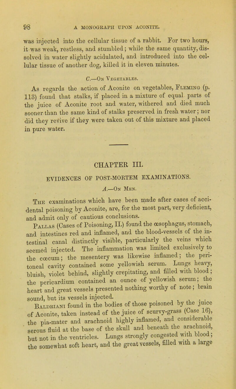 was injected into the cellular tissue of a rabbit. For two hours, it was weak, restless, and sturabled; while the same quantity, dis- solved in water slightly acidulated, and introduced into tbe cel- lular tissue of another dog, killed it in eleven minutes. C.—On Vegetables. As regards the action of Aconite on vegetables, Fleming (p. 113) found that stalks, if placed in a mixture of equal parts of the juice of Aconite root and water, withered and died much sooner than the same kind of stalks preserved in fresh water; nor did they revive if they were taken out of this mixture and placed in pure water. CHAPTER III. EVIDENCES OF POST-MORTEM EXAMINATIONS. A.—On Men. The examinations which have been made after cases of acci- dental pöisoning by Aconite, are, for the most part, very deficient, and admit only of cautious conclusions. Pallas (Cases of Poisoning, II.) found the Oesophagus, stomach, and intestines red and inflamed, and the blood-vessels of the in- testinal canal distinctly visible, particularly the veins which seemed injected. The inflammation was limited exclusiiely to the coecum; the mesentery was likewise inflamed; the peri- toneal cavity contained some yellowish serum. Lungs heavy, bluish, violet behind, slightly crepitating, and filled with blood ; the pericardium contained an ounce of yellowish serum; the heart and great vessels presented nothing worthy of note; bram sound, but its vessels injected. Baldkiani found in the bodies of those poisoned by the juice of Aconite, taken instead of the juice of scurvy-grass (Case 16), the pia-mater and arachnoid highly inflamed, and considerable serous fluid at the base of the skull and beneath the arachnoid, but not in the ventricles. Lungs strongly congested with b ood; the somewhat soft heart, and the great vessels, filled with a large