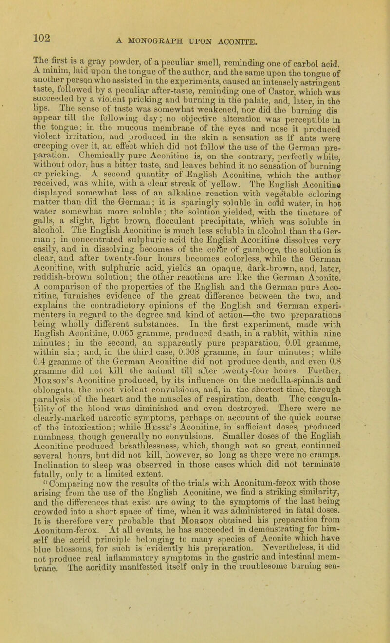'L'he first is a gray powder, of a peculiar smell, reminding one of carbol acid. A minim, laid upon the tongue of the author, and the same upon the tongue of another persqnwho assistod in the experiments, caused an intensely astringent taste, followed by a peculiar after-taste, reminding one of Castor, which was succeeded by a violent pricking and burning in the palate, and, later, in the lips. The sense of taste was somewhat weakened, nor did the burning dis appear tili the following day; no objective alteration was perceptible in the tongue; in the mucous membrane of the eyes and nose it produced violent Irritation, and produced in the skin a Sensation as if ants were creeping over it, an eflect which did not follow the use of the German pre- paration. Chemically pure Aconitine is, on the contrary, perfectly white, without odor, lias a bitter taste, and leaves behind it no Sensation of burning or pricking. A second quantity of English Aconitine, which the author received, was white, with a clear streak of yellow. The English Aconitine displayed somewhat less of an alkaline reaction with vegetable coloring matter than did the German; it is sparingly soluble in cold water, in hot water somewhat more soluble; the solution yielded, with the tincture of galls, a slight, light brown, flocculent precipitate, which was soluble in alcohol. The English Aconitine is much less soluble in alcohol than tho Ger- man ; in concentrated sulphuric acid the English Aconitine dissolves very easily, and in dissolving becomes of the coüur of gamboge, the solution is clear, and after twenty-four hours becomes coloness, wliile the German Aconitine, with sulphuric acid, yields an opaque, dark-brown, and, later, reddish-brown solution; the other reactions are like the German Aconite. A comparison of the properties of the English and the German pure Aco- nitine, furnishes evidence of the great difference between the two, and explains the contradictory opinions of the English and German experi- menters in regard to the degree and kind of action—the two preparations being wholly different substances. In the first experiment, made with English Aconitine, 0.065 gramme, produced death, in a rabbit, within nine minutes ; in the second, an apparently pure preparation, 0.01 gramme, within six; and, in the third case, 0.008 gramme, in four minutes; while 0.4 gramme of the German Aconitine did not produce death, and even 0.8 gramme did not kill the animal tili after twenty-four hours. Further, Morson’s Aconitiue produced, by its influence on the medulla-spinalis and oblongata, the most violent convulsions, and, in the shortest time, through paralysis of the heart and the muscles of respiration, death. The coagula- bility of the blood was diminished and even destroyed. There were no clearly-marked narcotic Symptoms, perhaps on account of the quick course of the intoxication; while Hesse’s Aconitine, in sufficient doses, produced numbness, though geuerally no convulsions. Smaller doses of the English Aconitine produced breathlessness, which, though not so great, continued several hours, but did not kill, however, so long as there were no cramps. Inclination to sleep was observed in those cases which did not terminate fatally, only to a limited extent. “ Comparing now the results of the trials with Aconitum-ferox with those arising from the use of the English Aconitine, we find a striking similarity, and the differences that exist are owing to the Symptoms of the last being crowded into a short space of time, when it was administered in fatal doses. It is therefore very probable that Morson obtainod his preparation from Aconitum-ferox. At all ovents, he has succeeded in demonstrating for liim- self the acrid principle belonging to many species of Aconite which haye blue blossoms, for such is evidently his preparation. Nevortheless, it did not produce real inflammatory Symptoms in tho gastric and intestinal mem- brane. The acridity manifested itself only in the troublesome burning sen-