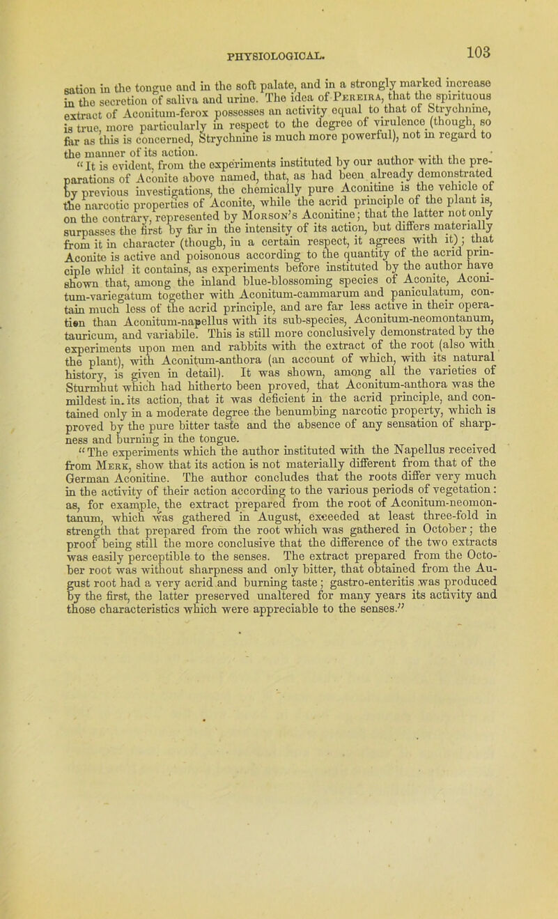 3t of Aconitum-lerox possosses an aeuvuy equiw. e, more particularly in respect to the degree of virulence. (though, so i tliis is concerned, Strychnine is much more powerful), not ni legald to sation in the tongue and in tho soft palato, and in a strongly marked mcrease in tho secretion of saliva and urine. The idea of Pekeira, that the spmtuous extraet of Aconitum-ferox possossos an activity ^qual^to.that btryclmine, is true, far as t the manner of its action. . ,, ,, “It is evident, from the experiments mstituted by our author with the pre- parations of Aconite above named, that, as had becu alrcady demonstrated bv previous investigations, the cliemieally pure Acomtme is the vehicle ot tho nareotic properties of Aconite, while the acnd prmciple of the plant is, on the contrary, represented by Morson’s Acomtme; that the latter not.only surpasses the first by far in the intensity of its action, but differs matenally from it in character (thougb, in a certain respect, lt agrees vnth ltjl; that Aconite is active and poisonous according to the quantity of the acrid prm- ciple whicl it contains, as experiments before institüted by the author have sho-svn that, among the inland blue-blossoming species of Aconite, Acom- tum-variegatum together with Aconitum-cammarum and paniculatum, com tain nmclT less of the acrid prmciple, and are far less active in their opera- tien than Aeonitum-napellus with its sub-species, Aconitum-neomontanum, tauricum, and variabile. This is still more conclusively demonstrated by the experiments upon men and rabbits with the extraet of the root. (also with the plant), with Aconitum-anthora (an account of which, with its natural history, is given in detail). It was shown, among _ all the varieties of Sturmhut which had hitherto been proved, that Aconitum-anthora was the mildest in. its action, that it was deficient in the acrid principle, and con- tained only in a moderate degree the benumbing nareotic property, which is proved by the pure bitter taste and the absence of any Sensation of sharp- ness and burning in the tongue. “The experiments which the author institüted with the Napellus received from Merk, show that its action is not materially different from that of the German Aconitine. The author concludes that the roots differ very much in the activity of their action according to the various periods of Vegetation: as, for example, the extraet prepared from the root of Aconitum-neomon- tanum, which was gathered in August, exeecded at least three-fold in strength that prepared from the root which was gathered in October; the proof being still the more conclusive that the difference of the two extracts was easily perceptible to the senses. The extraet prepared from the Octo- ber root was without sharpness and only bitter, that obtained from the Au- gust root had a very acrid and burning taste ; gastro-enteritis was produced by the first, the latter preserved unaltered for many years its activity and those characteristics which were appreciable to the senses.”