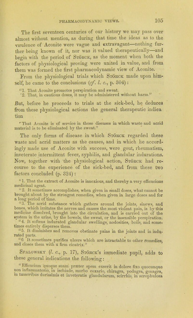 The first seventeen centuries of our history we may pass over almost without mention, as during that time the ideas as to the virulence of Aconite were vague and extravagant—nothing fur- ther being known of it, nor was it valued therapeutically—and hegin with the period of Stökck, as the moment when both the factors of physiological proving were united in value, and from them was formed the first pharmacodynamic view of Aconite. From the physiological trials which Stökck made upon him- self, he came to the conclusions {cf. I. c., p. 304) : t!l. That Aconite promotes perspiration and sweat. '2. That. in cautious (loses, it may he administered without harm.” J3ut, before he proceeds to trials at the sick-bed, he deduces from these physiological actions the general therapeutic indica tion *' That Aconite is of Service in those diseases in which waste and acrid material is to he eliminated by the sweat.” The only forms of disease in which Stökck regarded these waste and acrid matters as the causes, and in which he accord- ingly made use of Aconite with success, were gout, rheumatism, inveterate intermittent fever, Syphilis, and glandular indurations. Now, together with the physiological action, Stökck had re- course to the experience of the sick-bed, and from these two factors concluded (p. 824) : “1. That the extract of Aconite is innoxious, and therehy a very efficacious medicinal agent. '2. It sometimes accomplishes. when given in sinall doses, what cannot he brought about by the strongest remedies, when given in large doses and for a long period of time. ‘£3. The acrid substance which gathers around the joints, sinews, and bones, which irritates the nerves and causes the most violent pain, is hy this medicine dissolved, brought into the circulation, and is carried out of the System in the urine, by the bowels, the sweat, or the insensible perspiration. “4. It softens indurated glandular swellings, nodosities, boils. and some- times entirely disperses them. “5. It diminishes and removes obstinate pains in the joints and in indu- rated parts. “6 It sometimes purifies ulcers which are intractable to other remedies, and closes them with a firm eicatrix.” Spalowsky (l. c., p. 17), Stökck’s immediate pupil, adds to these general indications the following: Efficaciain quorpie suam praetor spem exserit in dolore fixo quocunque non mflaminatorio. in ischiade, morbo coxario, chiragra, podagra, gonagra, m turnoribus durissimis et inveteratis glandularum, scirrhis. in scrophulosa