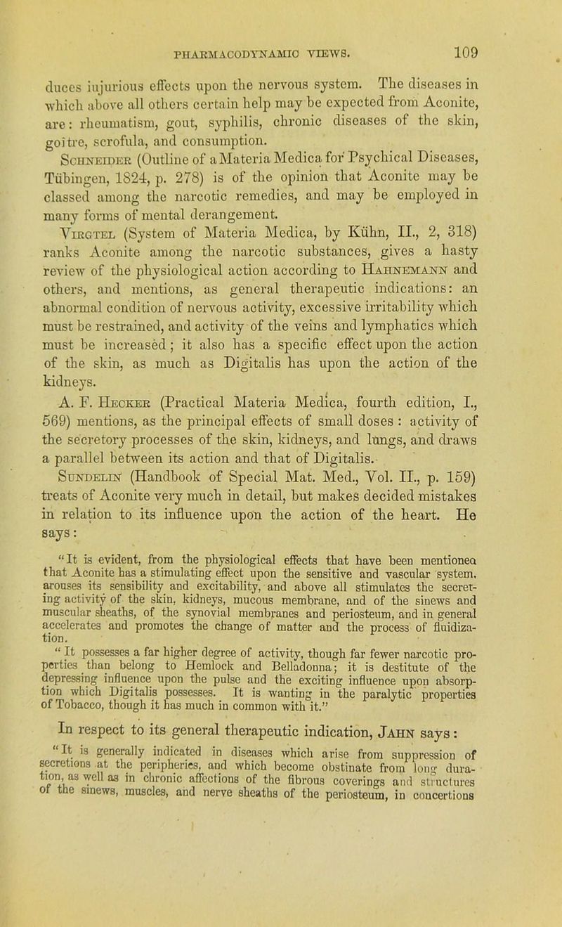 cliiccs iujurious effccts upon the nervous System. The diseases in whicli above all otkers certain lielp may be expected from Aconite, are: rheumatism, gout, Syphilis, chronic diseases of the skin, goitre, scrofula, and consumption. Schneidee (Outline of aMateria Medica for Psychical Diseases, Tübingen, 1824, p. 278) is of the opinion that Aconite may be classed among the narcotic remedies, and may be employed in many forms of mental deran gement. Viegtel (System of Materia Medica, by Kühn, II., 2, 318) ranks Aconite among the narcotic substances, gives a liasty review of the physiological action according to Hahnemann and others, and mentions, as general therapeutic indications: an abnormal condition of nervous activity, excessive irritability which must be restrained, and activity of the veins and lymphatics which must be increased; it also has a specific effect upon the action of the skin, as mucli as Digitalis has upon the action of the kidneys. A. E. Heckee (Practical Materia Medica, fourth edition, I., 569) mentions, as the principal effects of small doses : activity of the secretory processes of the skin, kidneys, and lungs, and draws a parallel between its action and that of Digitalis. Sundelin (Ilandbook of Special Mat. Med., Vol. II., p. 159) treats of Aconite very much in detail, but makes decided mistakes in relation to its influence upon the action of the heart. He says: “It is evident, from the physiological effects that have been mentionea that Aconite has a stimulating effect upon the sensitive and vascular System, arouses its sensibility and excitability, and above all stimulates the secret- ing activity of the skin, kidneys, mucous membrane, and of the sinews and muscular sheaths, of the synovial membranes and periosteum, and in general accelerates and promotes the change of matter and the process of fluidiza- tion. “ It possesses a far higher degree of activity, though far fewer narcotic pro- pertie3 than belong to Hemlock and Belladonna; it is destitute of the depressing influence upon the pulse and the exciting influence upon absorp- tion which Digitalis possesses. It is wanting in the paralytic properties of Tobacco, though it has much in common with it.” In respect to its general therapeutic indication, Jahn says: It is general ly indicated in diseases which arise from Suppression of secretions at the peripheries, and which become obstinate from long dura- tion, as well as in chronic afTcctions of the iibrous coverings and sUueturcs ol the sinews, muscles, and nerve sheaths of the periosteum, in concertious