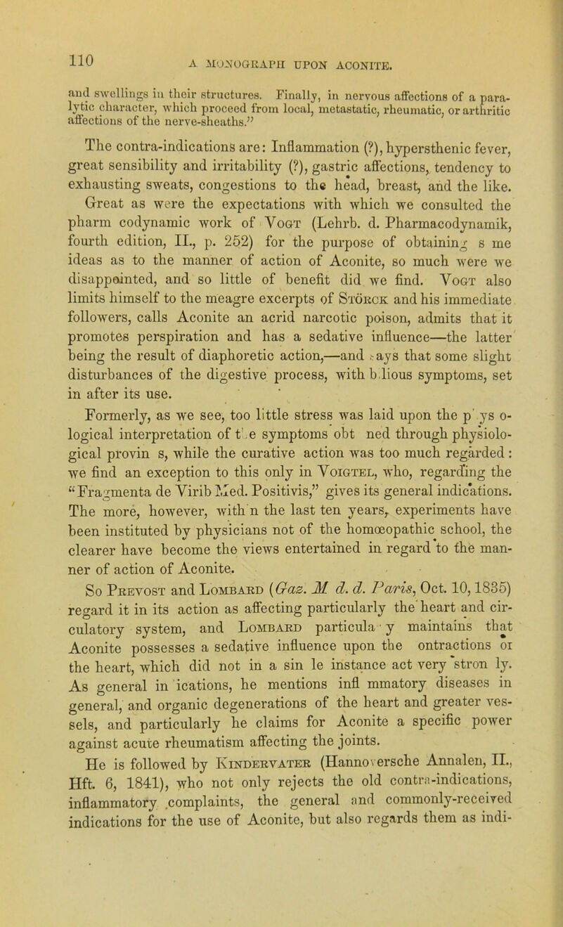 and swellings in thoir structures. Finally, in nervous affections of a para- lytic cliaracter, which procecd frorn local, metastatic, rheumatic, or artnritic affections of the nerve-sheaths.” The contra-indications are: Inflammation (?), hypersthenic fever, great sensibility and irritability (?), gastric affections, tendency to exhausting sweats, congestions to the head, breast, and the like. Great as were the expectations with which we consulted the pharm codynamic work of Vogt (Lehrb. d. Pharmacodynamik, fourth edition, II., p. 252) for the purpose of obtaining s me ideas as to the manner of action of Aconite, so much were we disappointed, and so little of benefit did we find. Vogt also limits himself to the meagre excerpts of Störck and his immediate followers, calls Aconite an acrid narcotic poison, admits that it promotes perspiration and has a sedative influence—the latter being the result of diaphoretic action,—and -ays that some slight disturbances of the digestive process, with b.lious Symptoms, set in after its use. Formei'ly, as we see, too little stress was laid upon the p- ys o- logical Interpretation of t’.e Symptoms obt ned through physiolo- gical provin s, while the curative action was too much regärded: we find an exception to this only in Voigtel, who, regard’ing the “Fragmenta de Virib hled. Positivis,” gives its general indications. The more, however, with n the last ten years, experiments have been instituted bv physicians not of the homoeopathic school, the clearer have become the views entertained in regard to the man- ner of action of Aconite. So Prevost and Lombard (Gaz. M d. d. Paris, Oct. 10,1835) regard it in its action as affecting particularly the’ heart and cir- culatory System, and Lombard particula • y maintains that Aconite possesses a sedative influence upon the ontractions oi the heart, which did not in a sin le instance act very ‘stron ly. As general in ications, he mentions infl mmatory diseases in general, and organic degenerations of the heart and greater ves- sels, and particularly he Claims for Aconite a specific power against acute rheumatism affecting the joints. He is followed by Kindervater (Hannoversche Annalen, II., Hft. 6, 1841), who not only rejects the old contrn-indications, inflammatory complaints, the general and commonly-received indications for the use of Aconite, but also regards them as indi-