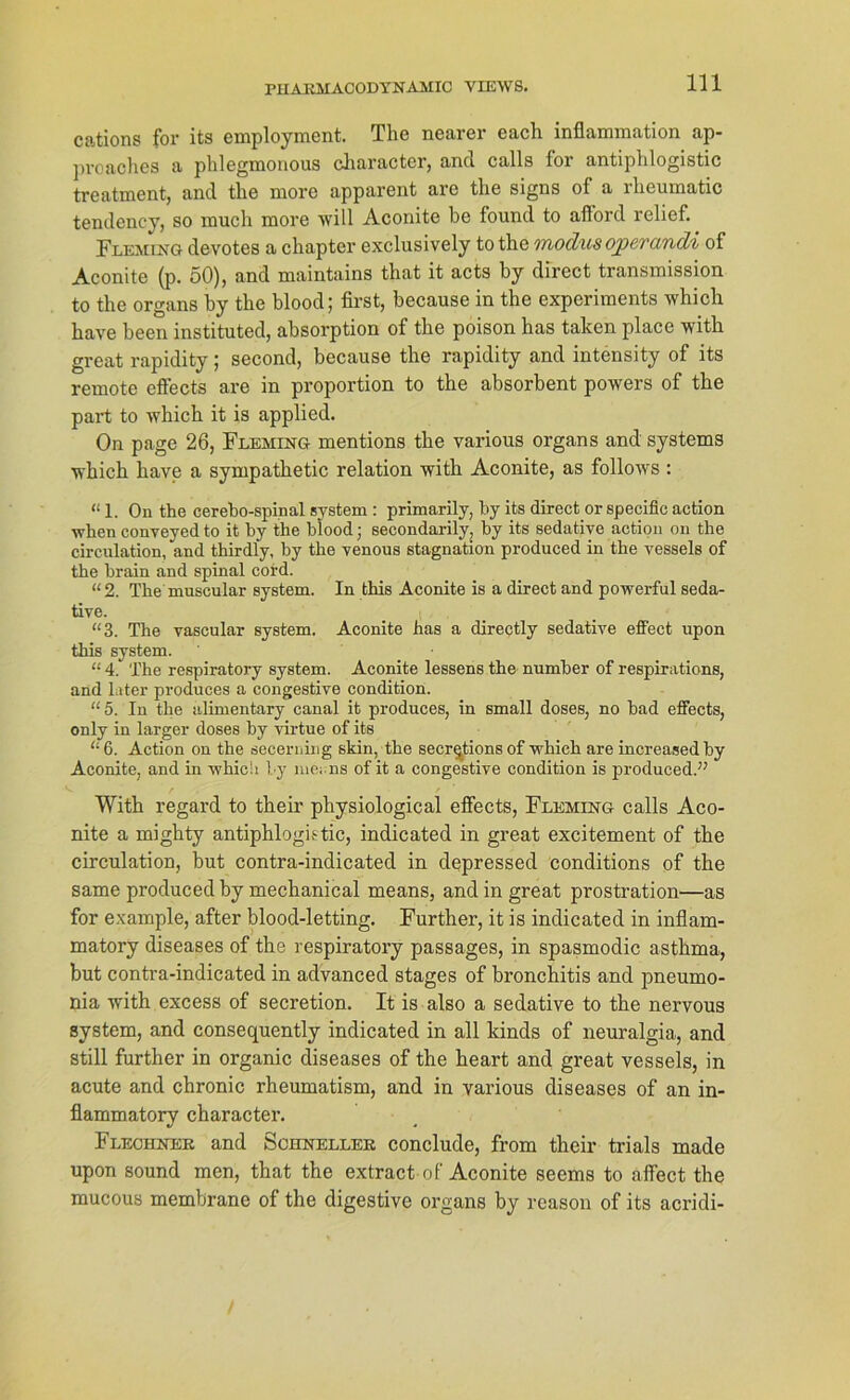 cations for its employment. The nearer each inflammation ap- proaches a phlegmonous cliaracter, and calls for antiphlogistic treatment, and the more apparent are tlie signs of a rheumatic tendency, so much more will Aconite be found to afford relief. Fleming devotes a chapter exclusively to the modusoperandi of Aconite (p. 50), and maintains that it acts by direct transmission to the organs by the blood; first, because in the experiments which have beeil instituted, absorption of the poison has taken place with great rapidity; second, because the rapidity and intensity of its remote effects are in proportion to the absorbent powers of the part to which it is applied. On page 26, Fleming mentions the various organs and Systems which have a sympathetic relation with Aconite, as follows : “ 1. On the cerebo-spinal System : primarily, by its direct or specific action whenconveyedto it by the blood; secondarily, by its sedative action on the circulation, and thirdly, by the venous Stagnation produced in the vessels of the brain and spinal cord. “2. The muscular System. In this Aconite is a direct and powerful seda- tive. “3. The vascular System. Aconite has a directly sedative effect upon this System. “ 4.‘ The respiratory System. Aconite lessens the number of respirations, and later produces a congestive condition. “5. In the alimentary canal it produces, in small doses, no bad effects, only in larger doses by virtue of its “ 6. Action on the secerning skin, the secr^tions of which are increased by Aconite, and in which by ine,, ns of it a congestive condition is produced.” With regard to their physiological effects, Fleming calls Aco- nite a mighty antiphlogistic, indicated in great excitement of the circulation, but contra-indicated in depressed conditions of the same produced by mechanical means, and in great prostration—as for example, after blood-letting. Further, it is indicated in inflam- matory diseases of the respiratory passages, in spasmodic asthma, but contra-indicated in advanced stages of bronchitis and pneumo- nia with excess of secretion. It is also a sedative to the nervous System, and consequently indicated in all kinds of neuralgia, and still further in organic diseases of the heart and great vessels, in acute and chronic rheumatism, and in various diseases of an in- flammatory character. Flechner and Schneller conclude, from their trials made upon sound men, that the extract of Aconite seems to affect the mucous membrane of the digestive organs by reason of its acridi-