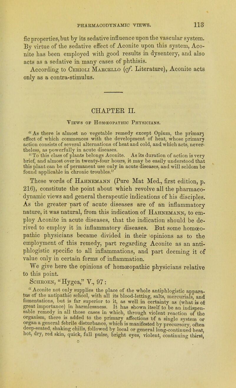 fic properties, but by its sedative influenceuponthe vascular System. By virtue of the sedative effect of Aconite upon this System, Aco- nite has been employed with good results in dysentery, and also acts as a sedative in many cases of phthisis. According to Cerioli Marcello (of. Literature), Aconite acts only as a contra-stimulus. CHAPTER II. Views of Homieopathic Physicians. “As there is almost no vegetable remedy except Opium, the primär3 effect of which commences with the development of heat, whose primär3 action consists of several alternations of heat and cold, and which acts, never- theless, as powerfully in acute diseases. “ To this dass of plants belongs Aconite. As its duration of action is very brief, and almost over in twenty-four hours, it may be easily understood that this plant can be of permanent use only in acute diseases, and will seldom be found applicable in chronic troubles.” These words of Hahnemann (Pure Mat Med., first edition, p. 216), constitute the point about which revolve all the pharmaco- dynamic views and general therapeutic indications of his disciples. As the greater part of acute diseases are of an inflammatory nature, it was natural, from this indication of Hahnemann, to em- ploy Aconite in acute diseases, that the indication should be de- rived to employ it in inflammatory diseases. But some homoeo- pathic physicians became divided in their ’opinions as to the employment of this remedy, part regarding Aconite as an anti- phlogistic specific to all inflammations, and part deeming it of value only in certain forms of inflammation. We give here the opinions of homoeopathic physicians relative to this point. Schroen, “Hygea,” V., 97: “ Aconite not only supplies the place of the whole antiphlogistic appara- tus of the antipathic school, with all its blood-letting, salts, mercurials, and fomentations, but is far superior to it, as well in certainty as (what is of great importance) in harmlessness. It has shown itself to be an indispen- sable remedy in all those cases in which, through violent reaction of the organism, there is added to the primary affections bf a single System or organ a general febrile disturbanco, which is manifested by precursory, often deep-seated, shaking chills, followed by local or general long-eontinued heat, hot, dry, red skin, quick, full pulse, bright eyes, violent, continuing thiret,
