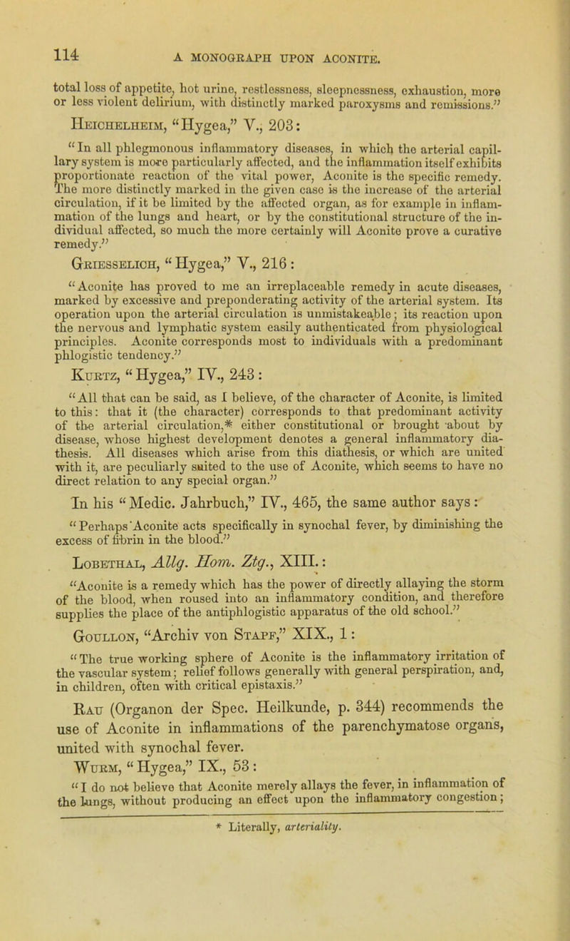 total loss of appetite, hot urine, restlessness, sleepncssness, exhaustion, more or less violent delirium, with distinetly marked paroxysms and remissions.” Heichelheim, “Ilygea,” Y., 203: “In all phlegmonous inflammatory diseases, in which the arterial capil- lary System is more particularly aifected, and the inflammation itself exhihits proportionate reaction of the vital power, Aconite is the specific remedy. The more distinetly marked in the given caso is the increase of the arterial circulation, if it he limited by the aifected organ, as for example in inflam- mation of the lungs and heart, or by the constitutional structure of the in- dividual aifected, so much the more certainly will Aconite prove a curative remedy.” Geiesselich, “ Hygea,” V., 216 : “Aconite has proved to me an irreplaceable remedy in acute diseases, marked by excessive and preponderating activity of the arterial System. Its Operation upon the arterial circulation is unmistakea,ble; its reaction upon the nervous and lymphatic System easily authenticated from physiological principles. Aconite corresponds most to individuale with a predominant phlogistic tendency.” Kuetz, “ Hygea,” IY., 243 : “All that can be said, as I believe, of the character of Aconite, is limited to this: that it (the character) corresponds to that predominant activity of the arterial circulation,* either constitutional or brought about by disease, whose highest development denotes a general inflammatory dia- thesis. All diseases which arise from this diathesis, or which are united with it, are peculiarly suited to the use of Aconite, which seems to have no direct relation to any special organ.” In his “Medic. Jahrbuch,” IY., 465, the same author says: “ Perhaps'Aconite acts specifically in synochal fever, by diminisliing the excess of fi'brin in the blood.” Lobethal, Allg. Hom. Ztg., XIII.: “Aconite is a remedy which has the power of directly allaying the storrn of the blood, when roused into an inflammatory condition, and therefore supplies the place of the antiphlogistic apparatus of the old school.” Goullon, “Archiv von Stapf,” XIX., 1: “ The true working sphere of Aconite is the inflammatory irritation of the vascular System; relief follows generally with general perspiration, and, in children, often with critical epistaxis.” Rau (Organon der Spec. Heilkunde, p. 344) recommends the use of Aconite in inflammations of the parenchymatöse organs, united with synochal fever. Wuem, “ Hygea,” IX., 53 : “ I do not believe that Aconite merely allays the fever, in inflammation of the lungs, without producing an effect upon the inflammatory congestion; * Literally, arteriality.