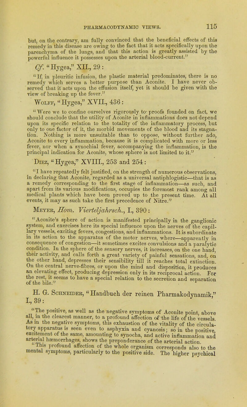 but, on the contrary, am fully convinced that the beneficial effects of this remedy in this disease are owing to tho fact that it acts specifically upon the parenchyma of the lungs, and that this action is greatly assisted by the powerful influence it possesses npon the artorial blood-current.” Cf. “ Hygea,” XII., 29: “If. in pleuritic infusion, the plastic material prodominates, there is no remedy which serves a better purpose than Aconite. I have never ob- served that it acts npon the effusion itself, yet it should be given with the view of breaking up the fever.” Wolff, “Hygea,” XVII., 436 : “Were we to confine ourselves rigorously to-proofs founded on fact, we should conclude that the utility of Aconite in inflammations does not depend upon its specific relation to the totality of the inflammatory process, but only to one factor of it, the morbid movements of the blood and its Stagna- tion. Nothing is more unsuitable than to op-pose, without further ado, Aconite to every inflammation, because it is complicated with more or less fever, nor when a synochial fever, accompanying the inflammation, is the principal indication for Aconite, whose sphere is not limited to it.” Diez, “ Hygea,” XVIII., 253 and 254: “I have repeatedly feit justified, on the strength of numerous observations, in declaring that Aconite, regarded as a universal antiphlogistic—that is as a remedy corresponding to the first stage of inflammation—as such, and apart from its various modifications, occupies the foremost rank among all medical plants which have been proved up to the present time. At all events, it may as such take the first precedence of Nitre.” Meyer, Rom. Vierteljahr sch., I., 390 : “Aconite’s sphere of action is manifested principally in the ganglionic System, and exercises here its special influence upon the nerves of the capil- lary vessels, exciting fevers, congestions, and inflammations. It is subordinate in its action to the apparatus of the motor nerves, where—apparently in consequence of congestion—it sometimes excites convulsions and a paralytic condition. In the sphere of the sensory nerves, it increases, on the one hand, their activity, and calls forth a great variety of painful sensations, and, on the other hand, depresses their sensibility tili it reaches total extinction. On the central nerve-fibres, or upon the mind and disposition, it produees an elevating effect, producing depression only in its reciprocal action. For the rest, it seems to have a special relation to the secretion and Separation of the bile.” H. G. Schneider, “Handbuch der reinen Pharmakodynamik,” I., 39: “ The positive, as well as the negative Symptoms of Aconite point, above all, in the clearest manner, to a profound affection of the life of the vessels As in the negative Symptoms, this exhaustion of the vitality of the circula- tory apparatus is seen even to asphyxia and cyanosis; so in the positive excitement of the same, amounting to synocha, and active inflammation and artenal hsemorrhages, shows the preponderance of the arterial action. his profound affection of the whole organism corresponds also to the mental Symptoms, particularly to the positive sido. The higher psychical
