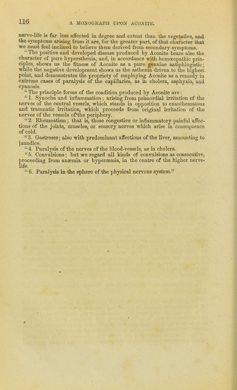 nerve-life is far less affected in degree and extent than the vegetative, and the Symptoms arising from it are, for the greater part, of that cliaracter that we must feel inclined to believe them denved from secondary Symptoms. “ The positive and developed disease produced by Aconite bears also the charactcr of pure hypersthenia, and, in accordance with homoeopathic prin- eiples, shows us the fitness of Aconite as a pure genuine antiphlogistic; wilde tho negative development shows us the asthenia driven to the liigliest. point, and domonstrates the propriety of employing Aconite as a remedy hi extreme cases of paralysis of the capillaries, as in cholera, asphyxia, and cyanosis. “ The principle forms of the condition produced by Aconite are: “ 1. Synocha and inflammation; arising from primordial irritation of the nerves of the central vessels, which Stands in Opposition to exanthematous and traumatic irritation, which proceeds from original irritation of the nerves of the vessels ofrthe periphery. “ 2. Rheumatism; that is, those congestive or inflammatory painful affec- tions of the joints, musoles, or sensory nerves which arise in consequence of cold. “ 3. Gastroses; also with predominant affections of the liver, amounting to jaundice. “ 4. Paralysis of the nerves of the blood-vessels, as in cholera. “ 5. Convulsions; but we regard all kinds of convulsions as consecutive, proceeding from anaemia or hyperjEinia, in the centre of the higher nerve- “ 6. Paralysis in the sphere of the physical nervous System.”