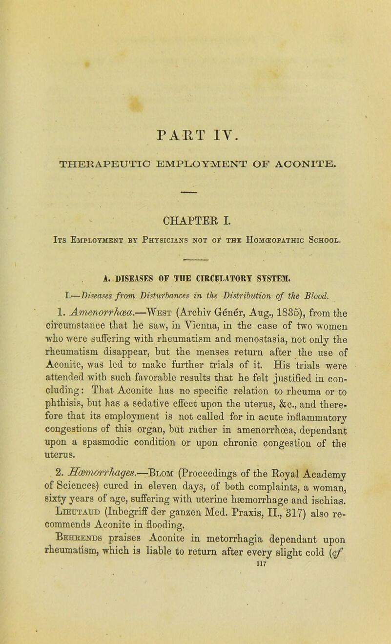 PART IY. THERAPEUTIC EMPLOYMENT OF AOONITE. CHAPTER I. Its Employment by Physicians not of the Homceopathic School. A. DISEASES OF THE CIRCELATORY SYSTEM. I.—Diseases frorn Disturbances in the Distribution of the Blood. 1. Amenorrhoea.—West (Archiv Gener, Aug., 1835), from the circumstance that he saw, in Vienna, in the case of two women Avho Avere suffering Avith rheumatism and menostasia, not only the rheumatism disappear, but the menses return after the use of Aconite, Avas led to rnake further trials of it. His trials Avere attended Avith such favorable results that he feit justified in con- cluding: That Aconite has no specific relation to rheuma or to phthisis, but has a sedative effect upon the uterus, &c., and there- fore that its employment is not called for in acute inflammatory congestions of this organ, hut rather in amenorrhoea, dependant upon a spasmodic condition or upon chronic congestion of the Uterus. 2. Hcmwrrhages.—Blom (Proceedings of the Royal Academy of Sciences) cured in eleven days, of both complaints, a Avoman, sixty years of age, suffering Avith uterine hgemorrhage and ischias. Leeutaud (Inbegriff der ganzen Med. Praxis, II., 317) also re- commends Aconite in flooding. Behkends praises Aconite in metorrhagia dependant upon rheumatism, Avhich is liable to return after every slight cold (cf in