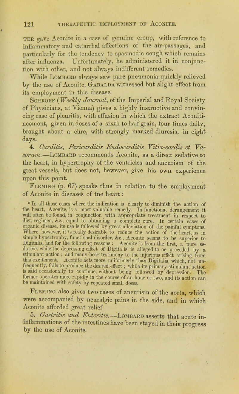TER gave Aconite in a ense of genuine croup, witli reference to inflammatory and catarrhal affections of the air-passages, and particularly for the tendency to spasmodic cough which remains after influenza. Unfortunately, he administered it in conjunc- tion with other, and not ahvays indifferent remedies. While Lombard ahvays saw pure pneumonia quickly relieved by the use of Aconite, Gabalda witnessed but slight effect from its employment in this disease. Schroff (Weekly Journal, of the Imperial and Royal Society of Physicians, at Vienna) gives a highly instructive and convin- cing case of pleuritis, with effusion in which the extract Aconiti- neomont, given in doses of a sixth to half grain, four times daily, brought about a eure, with strongly marked diuresis, in eight days. 4. Carditis, Pericarditis JEndocarditis Vilia-cordis et Va- sorum.—Lombard recommends Aconite, as a direct sedative to the heart, in hypertrophy of the ventricles and aneurism of the great vessels, but does not, hewever, give his own experience upon this point. Fleming (p. 67) speaks thus in relation to the employment of Aconite in diseaseä of tne heart: “ In all those cases where the iudication is clearly to diminish the action of the heart, Aconite, is a most valuable reraedy. In funetiona, derangement it will offen be found, in conjunction with appropriate treatment in respect to diet, regimen, &c., equal to obtaining a complete eure. In certain cases of organic disease, its use is followed by great alleviation of the painful symptons. Where, however, it is really desirable to reduce the action of the heart, as in simple hypertrophy, functional disorder, &c., Aconite seems to be superior to Digitalis, and for the following reasons : Aconite is from the first, a pure se- dative, while the depressing effect of Digitalis is alleged to De preceded by a stimnlant action ; and many bear testimony to the iujurious effect arising from this excitement. Aconite acts more uniforraerly than Digitalis, which, not un- frequently, fails to produce the desired effect; while its primary stimulant action is said occasionally to continue, without being followed by depressiou. The former operates more rapidly in the course of an hour or two, and its action can be maintained with safety by repeated small doses. Fleming also gives two cases of aneurism of the aorta, which were accompanied by neuralgic pairis in the side, and in which Aconite afforded great relief 5. Gastritis and E?iteritis.—Lombard asserts that acute in- inflammations of the mtestines have been stayed in theiu progress by the use of Aconite.