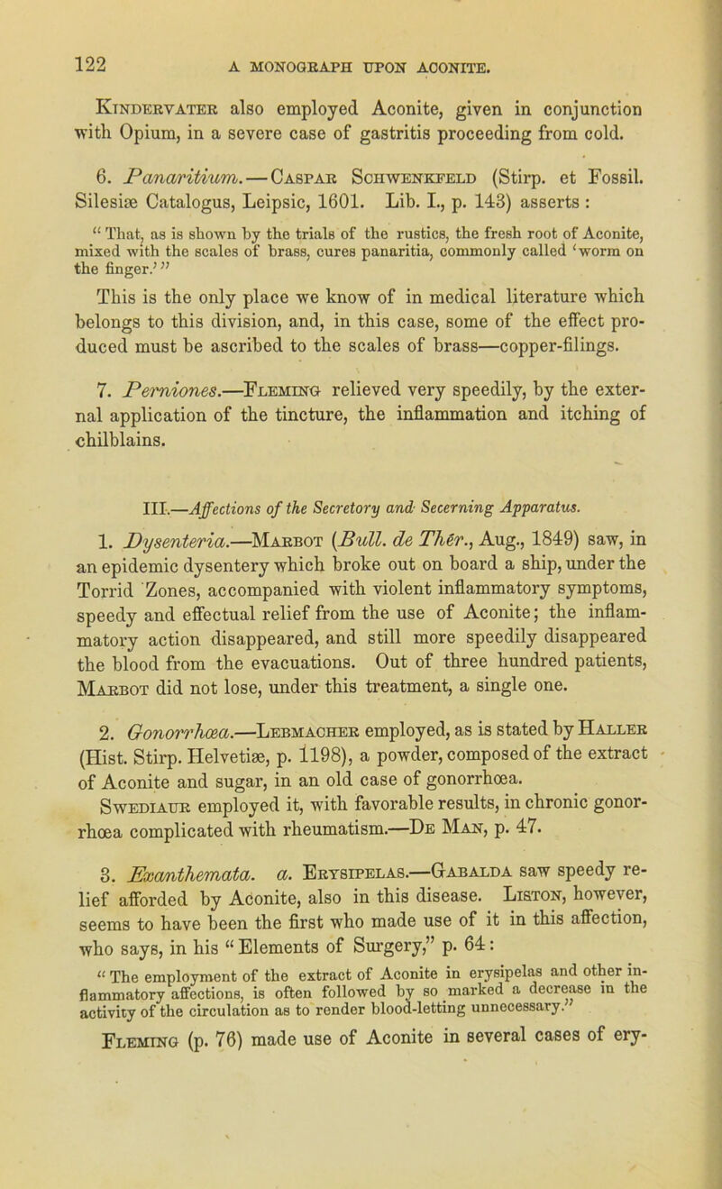 Ktnderyater also employed Aconite, given in conjunction with Opium, in a severe case of gastritis proceeding from cold. 6. Panaritium.— Caspar Schwenkfeld (Stirp. et Fossil. Silesise Catalogus, Leipsic, 1601. Lib. I., p. 143) asserts : “ That, as is shown by the trials of the rustics, the fresh root of Aconite, mixed with the scales of brass, eures panaritia, commonly called 1 worm on the finger.’” This is the only place we know of in medical literature which belongs to tbis division, and, in tbis case, some of the effect pro- duced must be ascribed to the scales of brass—copper-filings. 7. Pemiones.—Fleming relieved very speedily, by the exter- nal application of the tincture, the inflammation and itching of chilblains. III.—Affections of the Secretory and Secerning Apparatus. 1. Pysenteria.—Marbot (Bull, de Ther., Aug., 1849) saw, in an epidemic dysentery which broke out on board a ship, under the Torrid Zones, accompanied with violent inflammatory Symptoms, speedy and eflectual relief from the use of Aconite; the inflam- matory action disappeared, and still more speedily disappeared the blood from the evacuations. Out of three hundred patients, Marbot did not lose, under this treatment, a single one. 2. Gonorrhcea.—Lebmacher employed, as is stated by Haller (Hist. Stirp. Helvetise, p. 1198), a powder, composed of the extract of Aconite and sugar, in an old case of gonorrhcea. Swediaur employed it, with favorable results, in chronic gonor- rhoea complicated with rheumatism.—De Man, p. 47. 3. PxoAithemata. a. Erysipelas.—Gabalda saw speedy re- lief afforded by Aconite, also in this disease. Liston, however, seems to have been the first who made use of it in this affection, who says, in his “ Elements of Surgery,” p. 64: « The employment of the extract of Aconite in erysipelas and other in- flammatory affections, is often followed by so marked a decrease in the activity of the circulation as to render blood-letting unnccessary. Fleming (p. 76) made use of Aconite in several cases of ery-
