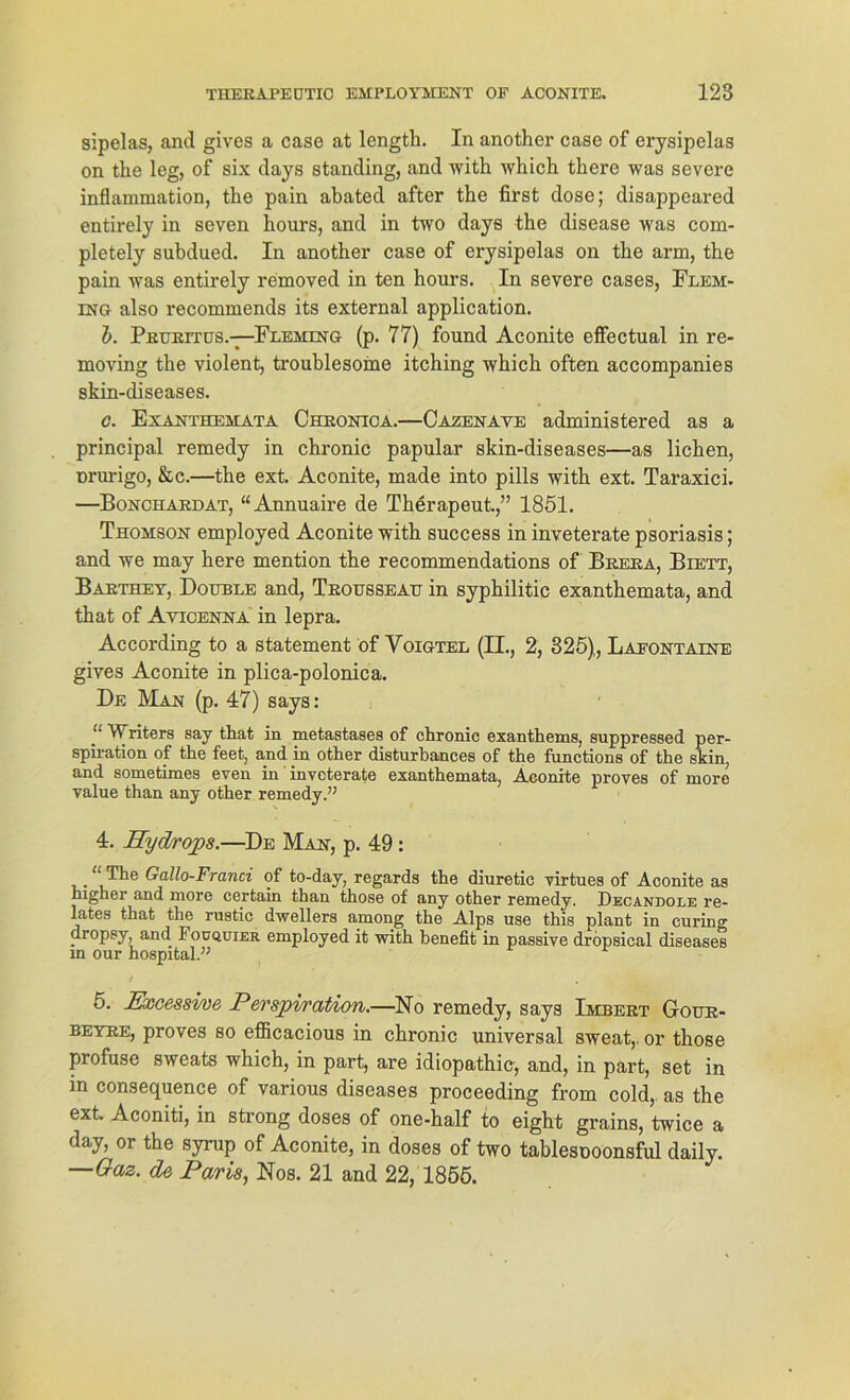 sipelas, and gives a case at length. In another case of erysipelas on the leg, of six days Standing, and with which there was severe inflaramation, the pain abated after the first dose; disappeared entirely in seven hours, and in two days the disease was com- pletely subdued. In another case of erysipolas on the arm, the pain was entirely removed in ten hours. In severe cases, Flem- ing also recommends its external application. b. Pruritus.—Fleming (p. 77) found Aconite effectual in re- moving the violent, troublesome itching which often accompanies skin-diseases. c. Exanthemata Chronica.—Cazenave administered as a principal remedy in chronic papular skin-diseases—as liehen, nrurigo, &c.—the ext. Aconite, made into pills with ext. Taraxici. —Bonchardat, “Annuaire de Therapeut.,” 1851. Thomson employed Aconite with success in inveterate psoriasis; and we may here mention the recommendations of Brera, Biett, Barthey, Double and, Trousseau in syphilitic exanthemata, and that of Ayicenna in lepra. According to a Statement öf Voigtel (II., 2, 325), Lafontaine gives Aconite in plica-polonica. De Man (p. 47) says: ‘‘ Writers say that in metastases of chronic exanthems, suppressed per- spiration of the feet, and in other disturbances of the functions of the skin, and sometimes even in invoterate exanthemata, Aconite proves of more value than any other remedy.” 4. Hydrops.—De Man, p. 49 : “ The Gallo-Franci of to-day, regards the diuretic virtues of Aconite as higher and more certain than those of any other remedy. Decandole re- lates that the rustic dwellers among the Alps use this plant in curing dropsy, and Fouquier employed it with henefit in passive dropsical diseases in our hospital.” 5. Excessi/oe Perspiration.—No remedy, says Imbert Gour- beyre, proves so efiicacious in chronic universal sweat,. or those profuse sweats which, in part, are idiopathic, and, in part, set in in consequence of various diseases proceeding from cold,. as the ext. Aconiti, in strong doses of one-half to eight grains, twice a day, or the syrup of Aconite, in doses of two tablesnoonsful daily. —Gaz. de Paris, Nos. 21 and 22, 1855.