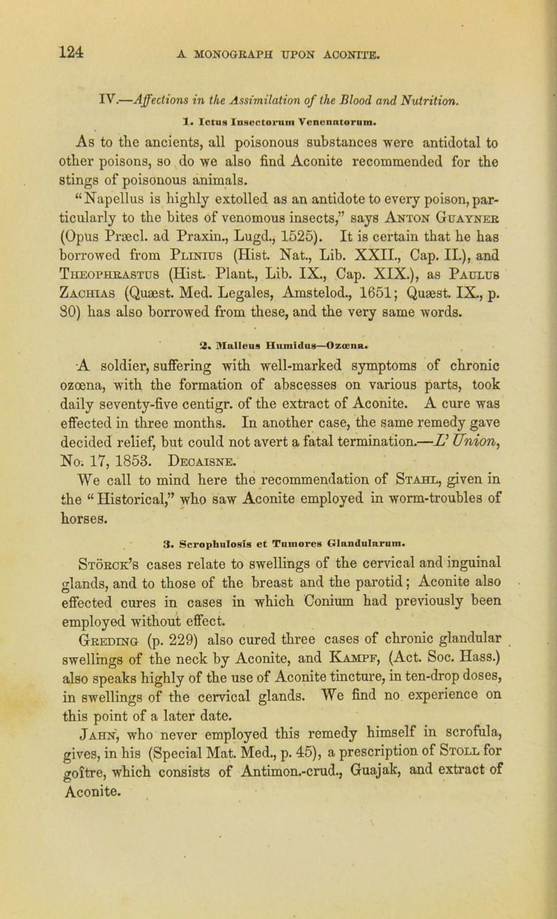 IV.—Affections in the Assimilation of the Blood and Nutrition. 1. Ictiis Insectorum Veneimtorum. As to the ancients, all poisonous substances were antidotal to other poisons, so do we also find Aconite recommended for the stings of poisonous animals. “Napellus is highlj extolled as an antidote to every poison,par- ticularly to the bites of venomous insects,” says Anton Guayner (Opus Praecl. ad Praxin., Lugd., 1525). It is certain that he has borrowed from Plinius (Hist. Nat., Lib. XXII., Cap. II.), and Theophrastus (Hist. Plant., Lib. IX., Cap. XIX.), as Paulus Zachias (Quaest. Med. Legales, Amstelod., 1651; Quaest. IX., p. SO) has also borrowed from these, and the very same words. 2. Malleus Huinidus—Ozoena. A soldier, suffering with well-marked Symptoms of chronic ozoena, with the formation of abscesses on various parts, took daily seventy-five centigr. of the extract of Aconite. A eure was effected in three months. In another case, the same remedy gave decided relief, but could not avert a fatal termination.—JO Union, No. 17, 1853. Decaisne. We call to mind here the recommendation of Stahl, given in the “ Historical,” who saw Aconite employed in worm-troubles of horses. 3. Scropliulosis et Tumores Glandulnrum. Störck’s cases relate to swellings of the cervical and inguinal glands, and to those of the breast and the parotid; Aconite also effected eures in cases in which Conium had previously been employed without effect. Greding (p. 229) also cured three cases of chronic glandular swellings of the neck by Aconite, and Kampf, (Act. Soc. Hass.) also speaks highly of the use of Aconite tincture, in ten-drop doses, in swellings of the cervical glands. We find no experience on this point of a later date. Jahn, who never employed this remedy himself in scrofula, gives, in his (Special Mat. Med., p. 45), a prescription of Stoll for goitre, which consists of Antimon.-crud., Guajak, and extract of Aconite.