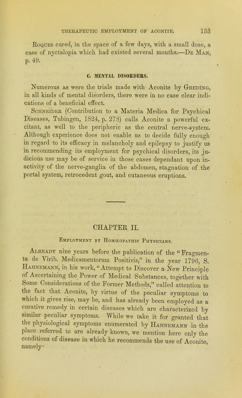 Roques cured, in the space of a few days, with a small dose, a case of nyctalopia wliicli had existed several months.—De Man, p. 49. C. MENTAL DISOBDERS. Numerous as were the trials made with Aconite by Greding, in all kinds of mental disorders, there were in rxo case clear indi- cations of a beneficial effect. Schneider (Contribution to a Materia Medica for Psychical Diseases, Tübingen, 1824, p. 278) calls Aconite a powerful ex- citant, as well to the peripheric as the central nerve-system. Although experience does not enable us to decide fully enough in regard to its efficacy in melancholy and epilepsy to justify us in recommenddng its employment for psychical disorders, its ju- dicious use may be of Service in those cases dependant upon in- activity of the nerve-ganglia of the abdomen, Stagnation of the portal System, retrocedent gout, and cutaneous eruptions. CHAPTER II. Employment by Homceopathic Physicians. Axready nine years before the publication of the “ Fragmen- ta de Virib. Medicamentorum Positivis,” in the year 1796, S. Hahnemann, in his work, u Attempt to Discover a ISTew Principle of Ascertaining the Power of Medical Substances, together with Some Considerations of the Former Methods,” called attention to the fact that Aconite, by virtue of the peculiar Symptoms to which it gives rise, may be, and has already been employed as a curative remedy in certain diseases which are characterized by similar peculiar Symptoms. While we take it for granted that the physiological Symptoms enumerated by Hahnemann in the place referred to are already known, we mention here only the conditions of disease in which he recommends the use of Aconite, namely •