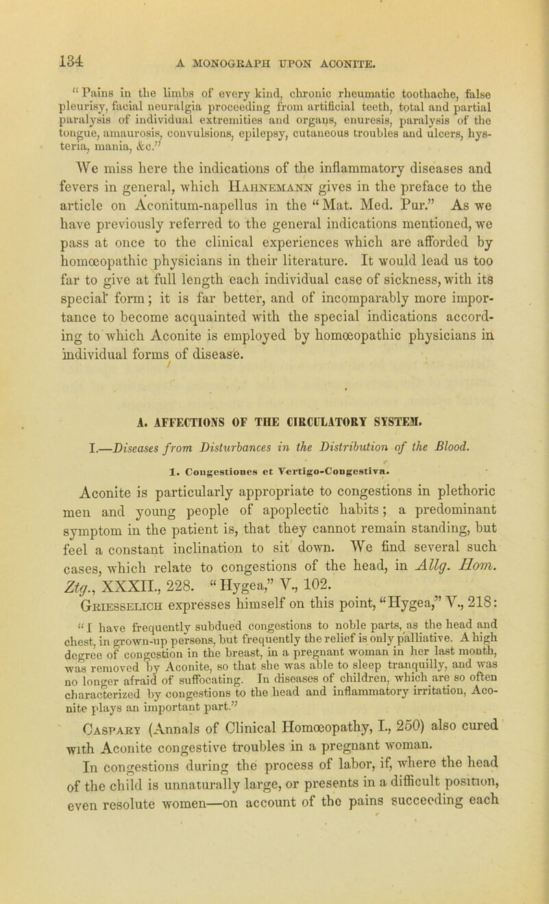 “ Pains in tlio limbs of every kind, chronic rheumatic toothache, false pleurisy, facial neuralgia proceeding from artificial teeth, total and partial paralysis of individual extremities and Organs, enuresis, paralysis of the tougue, amaurosis, convulsions, epilepsy, cutaueous troubles and ulcers, hys- teria, mania, &c.” AVe miss here the indications of the inflammatory diseases and fevers in general, which Haiinemann givcs in the preface to the articlc on Aconitum-napellus in the “ Mat. Med. Pur.” As we have previously referred to the general indications mentioned, we pass at once to the clinical experiences which are afforded by homoeopathic physicians in their literature. It would lead us too far to give at full length each individual case of sickness, with its special' form; it is far better, and of incomparably more impor- tance to become acquainted with the special indications accord- ing to which Aconite is employed by homoeopathic physicians in individual forms of disease. / A. AFFECTIONS OF T1IE CIRCÜLATORY SYSTEM. I.—Diseases from Disturbances in the Distribution of the ßlood. 1. Congestiones et Vertigo-Congestiva. Aconite is particularly appropriate to congestions in plethoric men and young people of apoplectic habits; a predominant Symptom in the patient is, that they cannot remain Standing, but feel a constant inclination to sit down. AVe find several such cases, which relate to congestions of the head, in Ällg. Rom. Ztg., XXXII., 228. “ Hygea,” V., 102. Griesselich expresses himself on this point, “Hygea,” Ah, 218: “I have frequently subdued congestions to noble parts, as the head and ehest, in grown-up pei-sons, but frequently the relief is only palliative. A high degree of congcstion in the breast, in a pregnant woman in her last month, was removed by Aconite, so that she was able to sleep tranquilly, and was no longer afraid of suffocating. In diseases of children, which.are so often characterized by congestions to the head and inflammatory irritation, Aco- nite plays an important part.” Casparv (Annals of Clinical Homoeopathy, I., 250) also cured with Aconite congestive troubles in a pregnant woman. In congestions during the process of labor, if, where the head of the child is unnaturally large, or presents in a difficult position, even resolute women—on account of the pains succecding each