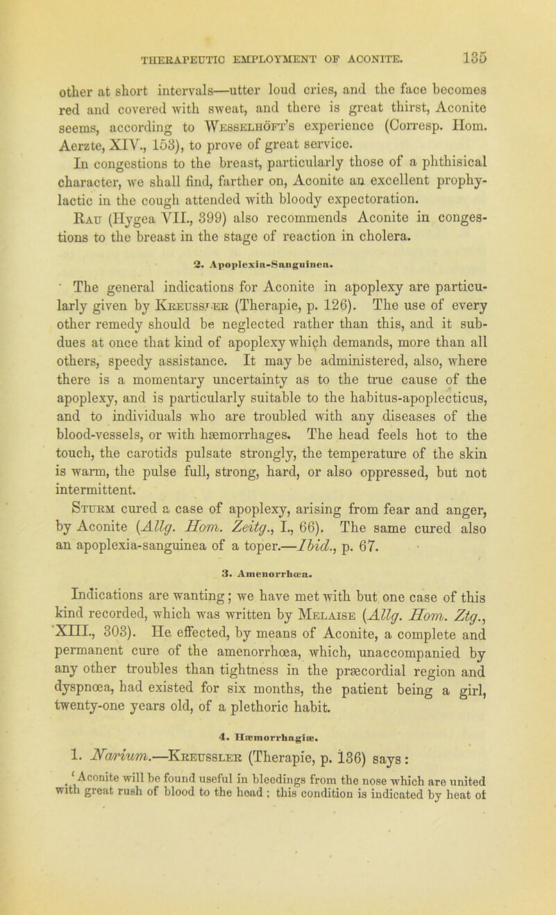 otker at short intervals—utter loud cries, and the face becomes red and covered with sweat, and there is great thirst, Aconite seems, according to Wesselhöfp’s experience (Corresp. Ilom. Aerzte, XIV., 153), to prove of great Service. In congestions to the breast, particularly those of a phtkisical character, we shall find, farther on, Aconite an excellent prophy- lactic in the cough attended with bloody expectoration. Rau (Hygea VII., 399) also recommends Aconite in conges- tions to tlic breast in the stage of reaction in cholera. 2. Avoplexin-Sangiiiiiea. ' The general indications for Aconite in apoplexy are particu- larly given by Kreussjer (Therapie, p. 126). The use of every otker remedy should be neglected ratlier than this, and it sub- dues at once tliat kind of apoplexy which demands, more than all others, speedy assistance. It may be administered, also, where there is a momentary uncertainty as to the true cause of the apoplexy, and is particularly suitable to the habitus-apoplecticus, and to individuals who are troubled with any diseases of the blood-vessels, or with kasmorrkages. The head feels hot to the touch, the carotids pulsate strongly, the temperature of the skin is wann, the pulse full, strong, hard, or also oppressed, but not intermittent. Sturm cured a case of apoplexy, arising from fear and anger, by Aconite [Allg. Hom. Zeitg., I., 66). The same cured also an apoplexia-sanguinea of a toper.—Ibid., p. 67. 3. Amenorrlicea. Indications are wanting; we have met with but one case of this kind recorded, which was written by Melaise [Allg. Hom. Ztg., XIII., 303). He effected, by means of Aconite, a complete and permanent eure of the amenorrhoea, which, unaccompanied by any other troubles than tightness in the praecordial region and dyspnoea, had existed for six months, the patient being a girl, twenty-one years old, of a plethoric habit. 4« Hacmorrhagia). 1. Nmdum.—Kreussler (Therapie, p. 136) says : • will be found useful in bleodings from the nose which are nnited with great rush of blood to the hoad ; this condition is indicated by heat ot