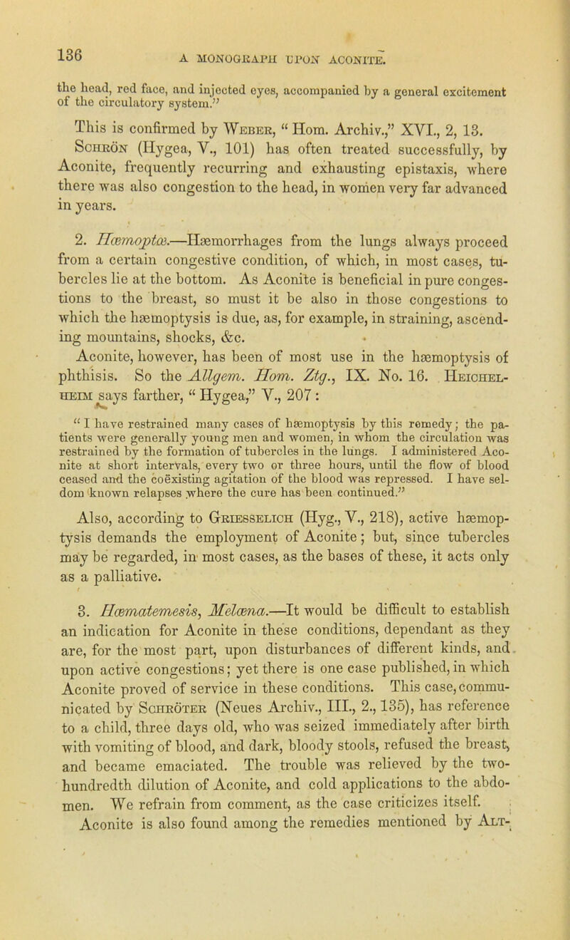 the head, red face, and injected cyes, accompanied by a general excitement of the circulatory System.” Tliis is confirmed by Weber, “ Hom. Archiv.,” XYI., 2, 13. Schrön (Hygea, Y., 101) bas often treated successfully, by Aconite, frequently recurring and exhausting epistaxis, where there was also congestion to the head, in women very far advanced in years. 2. Ucemqpta}.—Hmmorrhages from the lungs always proceed from a certain congestive condition, of which, in most cases, tu- bercles lie at the bottom. As Aconite is beneficial in pure conges- tions to the breast, so must it be also in those congestions to which the haemoptysis is due, as, for example, in straining, ascend- ing mountains, shocks, &c. Aconite, however, has been of most use in the haemoptysis of phthisis. So the Allgem. Ilom. Ztg., IX. No. 16. Heichel- heim ^says farther, “ Hygea,” V., 207 : “ I have restrained many cases of basmoptysis by tbis remedy; the pa- tients were generally young men and women, in whom the circulation was restrained by the formation of tubercles in the lungs. I administered Aco- nite at short intervals, every two or three hours, until the flow of blood ceased and the coexisting agitation of the blood was repressed. I have sel- dom known relapses where the eure has been continued.” Also, according to Griesselich (Hyg., Y., 218), active haemop- tysis demands the employment of Aconite; but, since tubercles may be regarded, in most cases, as the bases of these, it acts only as a palliative. 3. Hcematemesis, Melcena.—It would be difficult to establish an indication for Aconite in these conditions, dependant as they are, for the most part, upon disturbances of different kinds, and upon active congestions; yet there is one case published,in which Aconite proved of Service in these conditions. This case,commu- nicated by Schröter (Neues Archiv., III., 2., 135), has reference to a child, three days old, who was seized immediately after birth with vomiting of blood, and dark, bloody stools, refused the breast, and became emaciated. The trouble was relieved by the two- hundredth dilution of Aconite, and cold applications to the abdo- men. We refrain from comment, as the case criticizes itself. Aconite is also found among the remedies mentioned by Alt-