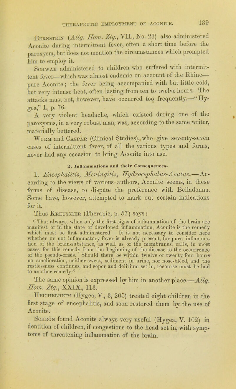 Bernstein (Allg. Ilom. Ztg., VII., No. 23) also administered Aconite during intermittent fever, often a short time before the paroxysm, but does not mention the circumstances Avhich prompted him to employ it. Schwab administered to children Avho suffered witli intermit- tent fever—whichwas almost endemic on account of the Ith inc pure Aconite; the fever being accompanied Avith but little cold, but very intense heat, often lasting from ten to tAvelve hours. The attacks must not, hoAvever, have occurred too frequently.—“Hy- gea,” I., p. 76. A very violent headache, Avhich existed during one of the paroxysms, in a very robust man, Avas, according to the same Avriter, materially bettered. Wurm and Caspar (Clinical Studies),who give seventy-seven cases of intermittent fever, of all the various types and forrns, never liad any occasion to bring Aconite into use. 2. Inflammations an<l tlieir Coiiseqnenccs. 1. Encephalitis, Meningitis, Hydrocephalus-Acutus.—Ac- cording to the vieAVS of various authors, Aconite seems, in these forrns of disease, to dispüte the preference Avith Belladonna. Some have, hoAvever, attempted to mark out certain indications for it. Thus Kreussler (Therapie, p. 57) says : “ That alAvays, when only the first signs of inflammation of the hrain are manifest, or in the state of developed inflammation, Aconite is the remedy Avhich must be first administered. It is not necessary to consider here whether or not inflammatory fever is already present, for pure inflamma- tion of the brain-substanee, as Avell as of the membranes, calls, in most cases, for this remedy from the beginning of the disease to the occurrenee of the pseudo-crisis. Should there be within twelve or twenty-f'our hours no amelioration, neither sweat, Sediment in urine, nor nose-bleed, and the restlessneSs continues, and sopor and delirium set in, recourse must be had to another remedy,” The same opinion is expressed by him in another place.—Allg. Ilom. Ztg., XXIX., 113. Heichelheim (Ilygea, V., 3, 205) treated eight children in the first stage of encephalitis, and soon restored them by the use of Aconite. Schrön found Aconite alAvays very useful (ITygea, V. 102) in dentition of children, if congestions to the head set in, Avith Symp- toms of threatening inflammation of the brain.