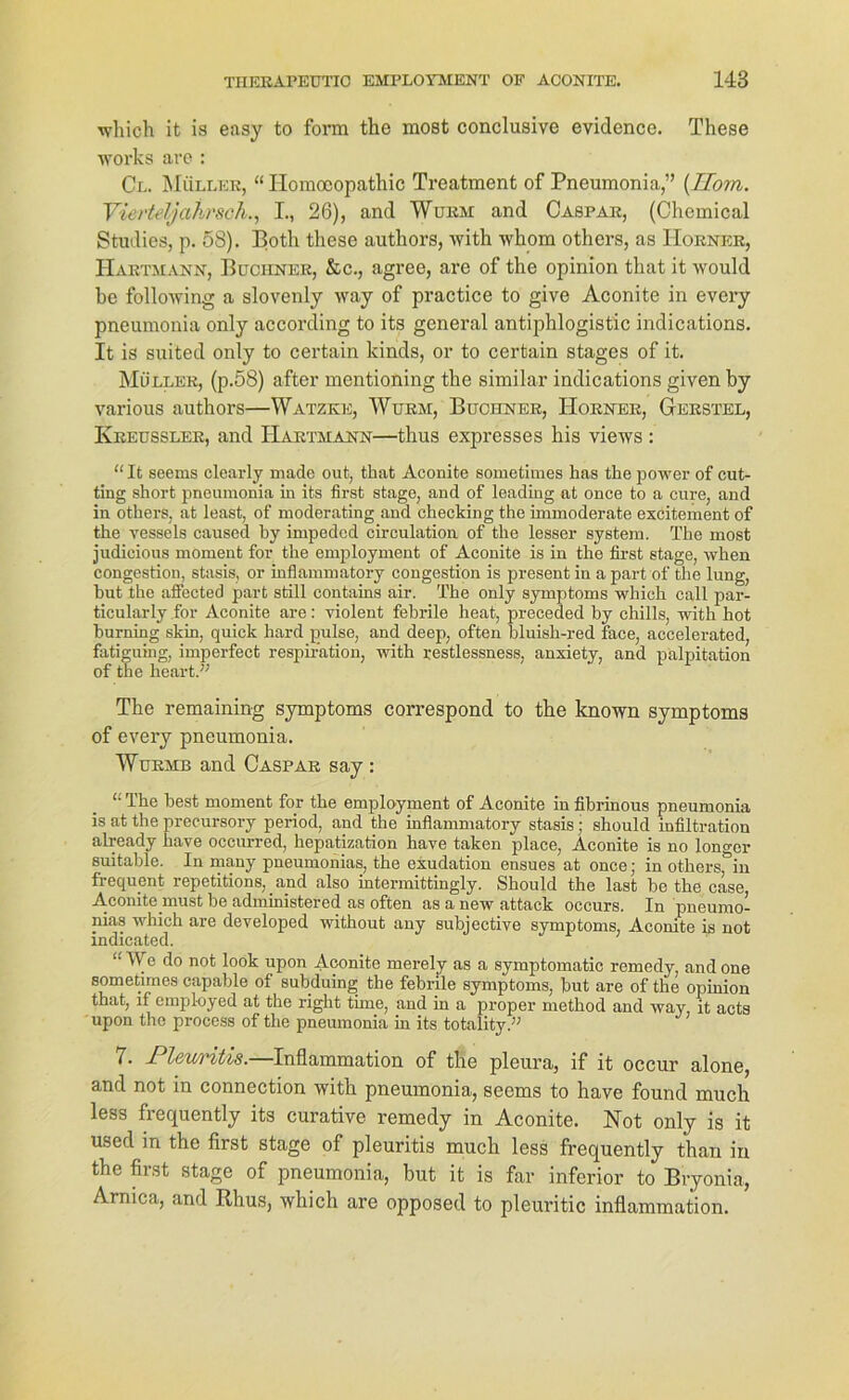 which it is easy to form the most conclusive evidence. These Works are : Cl. Müller, “ Homoeopathic Treatment of Pncumonia,” (Tloyn. Vierteljahrsoh., I., 26), and Wurm and Caspar, (Chemical Studies, p. 58). Both these authors, with whom others, as Horner, Hartmann, Büchner, &c., agree, are of the opinion that it would he following a slovenly way of practice to give Aconite in every pneumonia only according to its general antiphlogistic indications. It is suited only to certain kinds, or to certain stages of it. Müller, (p.58) after mentioning the similar indications given by various authors—Watzke, Wurm, Büchner, Horner, Gerstel, Kreussler, and Hartmann—thus expresses bis views : “ It seems clearly made out, that Aconite sometimes has the power of cut- ting short pneumonia in its first stage, and of leading at once to a eure, and in others, at least, of moderating and checking the immoderate excitement of the vessels caused by impedcd circulation of the lesser System. The most judicious moment for the employment of Aconite is in the first stage, when congestion, stasis, or inflammatory congestion is present in a part of the lung, hut the affected part still contains air. The only Symptoms which call par- ticularly for Aconite are: violent febrile heat, preceded by chills, with hot hurning skin, quick hard pulse, and deep, often bluish-red face, accelerated, fhtiguing, imperfect respiration, with restlessness, anxiety, and palpitation of the heart.” The remaining Symptoms correspond to the known Symptoms of every pneumonia. Wurmb and Caspar say : “ The best moment for the employment of Aconite in fibrinous pneumonia is at the precursory period, and the inflammatory stasis • should infiltration already have occurred, hepatization have taken place, Aconite is no longer suitable. In many pneumoiiias, the exudation ensues at once; in others, in frequent repetitions, and also intermittingly. Should the last be the case, Aconite must be administered as often as a new attack occurs. In pneumo- nias which are developed without any subjective Symptoms, Aconite is not indicated. “TV e do not look upon Aconite merely as a symptomatic remedy, andone sometimes capable of subduing the febrile Symptoms, but are of the opinion that, lf employed at the right time, and in a proper method and way, it acts upon the process of the pneumonia in its totality.” 7. Pleuritis.—Inflammation of the pleura, if it occur alone, and not in connection with pneumonia, seems to have found much less frequently its curative remedy in Aconite. Not only is it used in the first stage of pleuritis much less frequently than in the first stage of pneumonia, but it is far inferior to Bryonia, Armca, and Rhus, which are opposed to pleuritic inflammation.