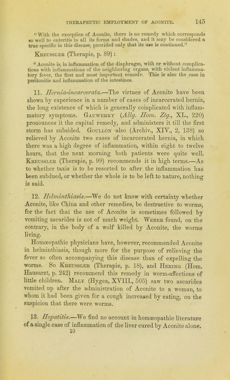 “With the excoption of Aconite, thero is no reinedj which corrosponds ao well to enteritis in all its forins and shades, and it may be considered a true specific in tliis disease, provided only that its use is continued.” Kkeusslek (Therapie, p. 89): “Aconite is, in inflammation of tlio diaphragm, with or without complica- tions with inflammations of the neighhormg Organs, with violent inflamma- tory fever, the first and most important remedv. This is also the case in peritonitis and inflammation of the intestines. 11. Hemia-incarcerata.—The virtues of Aconite have been shown by experience in a number of cases of incarcerated hernia, the long existence of which is generally complicated with inflam- matory Symptoms. Gauwerky (Allg. Hom. Ztg., XL., 220) pronounces it the Capital remedy, and administers it tili the first storm has subsided. Goullon also (Archiv., XIV., 2, 138) so relieved by Aconite two cases of incarcerated hernia, in which there waa a high degree of inflammation, within eight to twelve hours, that the next morning both patients were quite well. Kjreussler (Therapie, p. 99) recommends it in high terms.—As to whether taxis is to be resorted to after the inflammation has been subdued, or whether the whole is to be left to nature, nothing is said. > 12. Helminthiasis.—We do not know with certainty whether Aconite, like China and other remedies, be destructive to worms, for the fact that the use of Aconite is sometimes föllowed by vomiting ascarides is not of much weight. Weber found, on the contrary, in the body of a wolf killed by Aconite, the worms living. Homoeopathic physicians have, however, recommended Aconite in helminthiasis, though more for the purpose of relieving the fever so often accompanying this disease than of expelling the worms. So Kkeusslek (Therapie, p. 18), and Hering (Hom. Hausarzt, p. 242) recommend this remedy in worm-affections of little children. Maly (Hygea, XVIII., 505) saw two ascarides vomited up after the administration of Aconite to a woman, to whom it had been given for a cough increased by eating, on the suspicion that there were worms. 18. Hepatitis.—We find no account in homoeopathic literature of a single case of inflammation of the liver cured by Aconite alone.