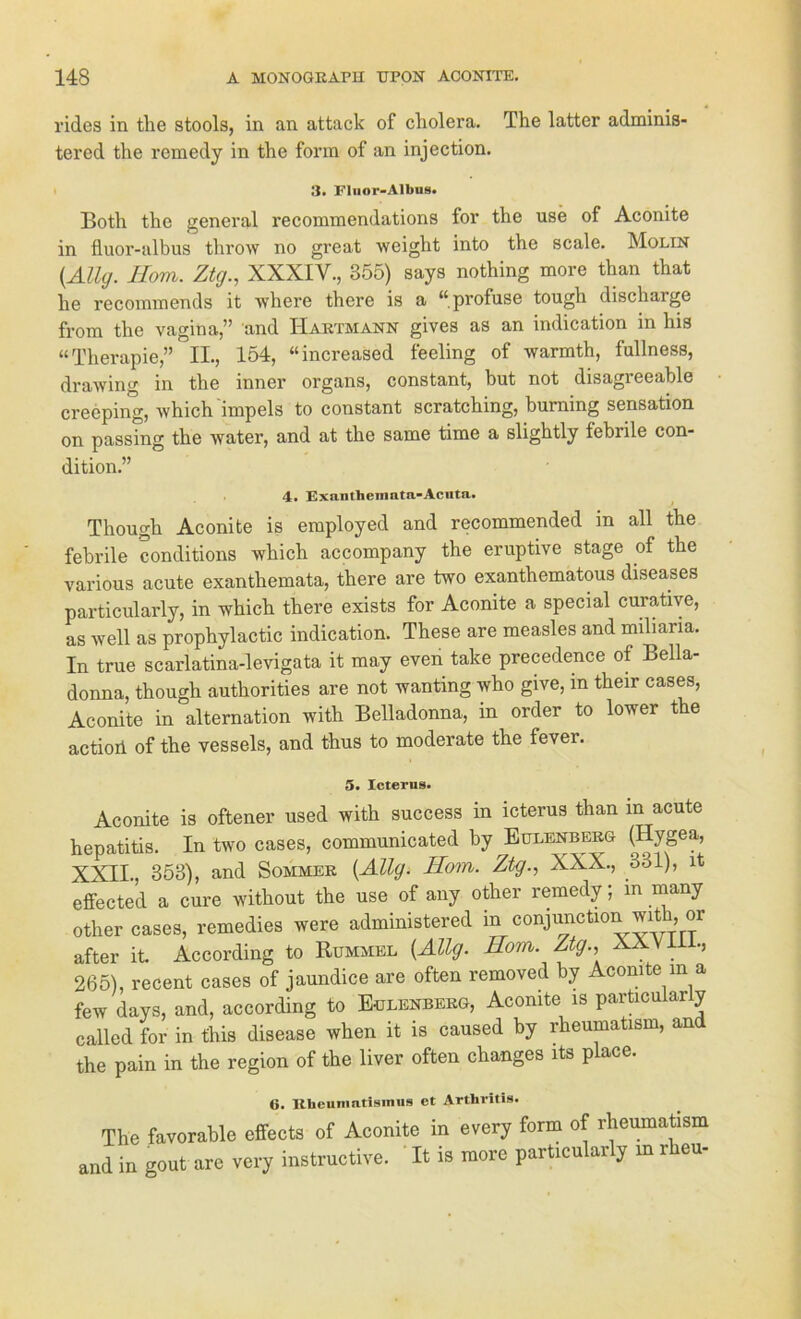 rides in the stools, in an attack of cholera. The latter adminis- tercd the remedy in the form of an injection. 3. FIuor-Albus. Both the general recoramendations for the use of Aconite in fluor-albus throw no great weight into the scale. Molin {Allg. Hom. Ztg., XXXIV., 355) says nothing more than that he recommends it where there is a “profuse tough discharge from the vagina,” and TIartmann gives as an indication in his “Therapie,” II., 154, “increased feeling of warmth, fullness, drawing in the inner Organs, constant, but not disagreeable creeping, which'impels to constant scratching, burning Sensation on passing the water, and at the same time a slightly febrile con- dition.” 4. Exanthemata-Acuta. Thougk Aconite is employed and recommended in all the febrile conditions which accompany the eruptive stage of the various acute exanthemata, there are two exanthematous diseases particularly, in which there exists for Aconite a special curative, as well as prophylactic indication. These are measles and miliana. In true scarlatina-levigata it may even take precedence of Bella- donna, though authorities are not wanting who give, in their cases, Aconite in alternation with Belladonna, in order to lower the actioii of the vessels, and thus to moderate the fever. 5. Icterus. Aconite is oftener used with success in icterus than in acute hepatitis. In two cases, communicated by Eulenberg (Hygea, XXII., 353), and Sommer {Allg. Hom. Ztg., XXX., 331), it effected a eure without the use of any other remedy; in many other cases, remedies were administered in conjimction with, or after it According to Rummel {Allg. Hom. Ztg., XXVII ., 265), recent cases of jaundice are often removed by Aconite in a few days, and, according to Eulenberg, Aconite is particularly called for in this disease when it is caused by rheumatism, and the pain in the region of the liver often changes its place. 6. Rheumatismus et Arthritis. The favorable effects of Aconite in every form of rheumatism and in gout are very instructive. It is more particularly m iheu-