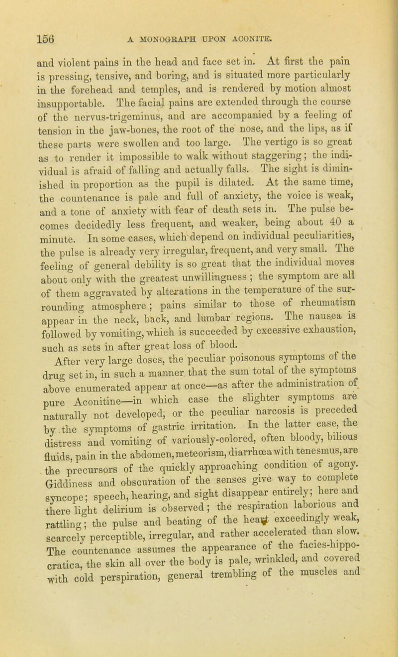 and violent pains in the liead and face set in. At first the pain is pressing, tensive, and boring, and is situated more particularly in tlie forehead and temples, and is rendcred by motion almost insupportable. The facial pains are extended through the course of the nervus-trigeminus, and are accompanied by a feeling of tension in the jaw-bones, the root of the nose, and the lips, as if these parts were swollen and too large. The vertigo is so great as to render it impossible to waik without staggering; the indi- vidual is afraid of falling and actually falls. The sight is dimin- ished in proportion as the pupil is dilated. At the same time, the countenance is pale and full of anxicty, the voice is weak, and a tone of anxiety with fear of death sets in. The pulse be- comes decidedly less frequent, and weaker, being about 40 a minute. In some cases, which depend on individual peculiarities, the pulse is already very irregulär, frequent, and veiy small. The feeling of general debility is so great that the individual moves about only with the greatest unwillingness ; the Symptom are all of them aggravated by altexations in the tempeiature ol the sur- rounding atmosphere ; pains similar to those of rheumatism appear in the neck, back, and lumbar regions. The nausea is followed by vomiting, which is succeeded by excessive exhaustion, such as sets in after great loss of blood. After very large doses, the peculiar poisonous Symptoms of the dru‘T set in, in such a manner that the sum total of the Symptoms above enumerated appear at once—as after the administration of pure Aconitine—in which case the slighter Symptoms are naturally not developed, or the peculiar narcosis is preceded by the Symptoms of gastric irritation. In the latter case, the distress and vomiting of variously-colored, often bloody, bilious fluids, pain in the abdomen, meteorism, diarrhoeawith tenesmus,are the precursors of the quickly approaching condition of agony. Giddiness and obscuration of the senses give way to complete syncope; speech, hearing, and sight disappear entirely; here and there light delirium is observed; the respiration laborious and rattling; the pulse and beating of the heatf exceedmgly weak, scarcely perceptible, irregulär, and rather accelerated than s ow. The countenance assumes the appearance of the facies- uppo- cratica, the skin all over the body is pale, wrinkled, and covered with cold perspiration, general tremblmg of the muscles and