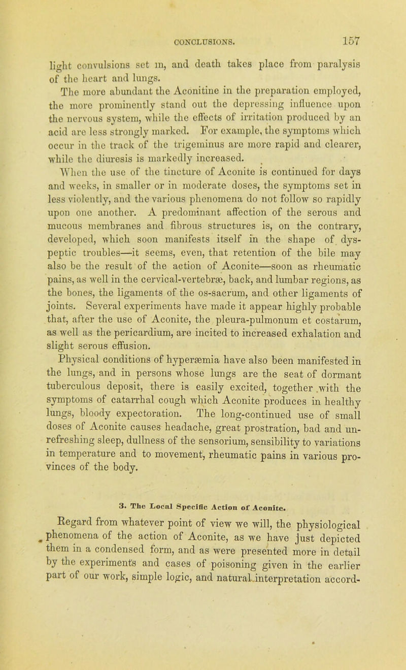 light convulsions set in, and death takes place from paralysis of the heart and lungs. Tlie more abundant the Aconitine in the preparation employed, the more prominently stand out the depressing influence upon the nervous System, while the eff'ects of irritation produced by an acid are less strongly marked. For example, the Symptoms which occur in the track of the trigeminus are more rapid and clearer, while the diuresis is markedly increased. When the use of the tincture of Aconite is continued for days and weeks, in smaller or in moderate doses, the Symptoms set in less violently, and the various phenomena do not follow so rapidly upon one another. A predominant affection of the serous and mucous membranes and fibrous structures is, on the contrary, developed, which soon manifests itself in the shape of dys- peptic troubles—it seems, even, that retention of the bile may also be the result of the aetion of Aconite—soon as rheumatic pains, as well in the cervical-vertebras, back, and lumbar regions, as the bones, the ligaments of the os-sacrum, and other ligaments of joints. Several experiments have made it appear highly probable that, after the use of Aconite, the pleura-pulmonum et costarum, as well as the pericardium, are incited to increased exhalation and slight serous effusion. Physical conditions of hypersemia have also been manifested in the lungs, and in persons whose lungs are the seat of dormant tuberculous deposit, there is easily excited, together .with the Symptoms of catarrhal cough which Aconite produces in healthy lungs, bloody expectoration. The long-continued use of small doses of Aconite causes headache, great prostration, bad and un- refreshing sleep, dullness of the sensorium, sensibility to variations in temperature and to movement, rheumatic pains in various pro- vinces of the body. 3. The Iiocal Specific Action of Aconite. Regard from whatever point of view we will, the physiological „ phenomena of the aetion of Aconite, as we have just depicted them in a Condensed form, and as were presented more in detail by the experiments and cases of poisoning given in the earlier pari of our work, simple logic, and natural Interpretation accord-