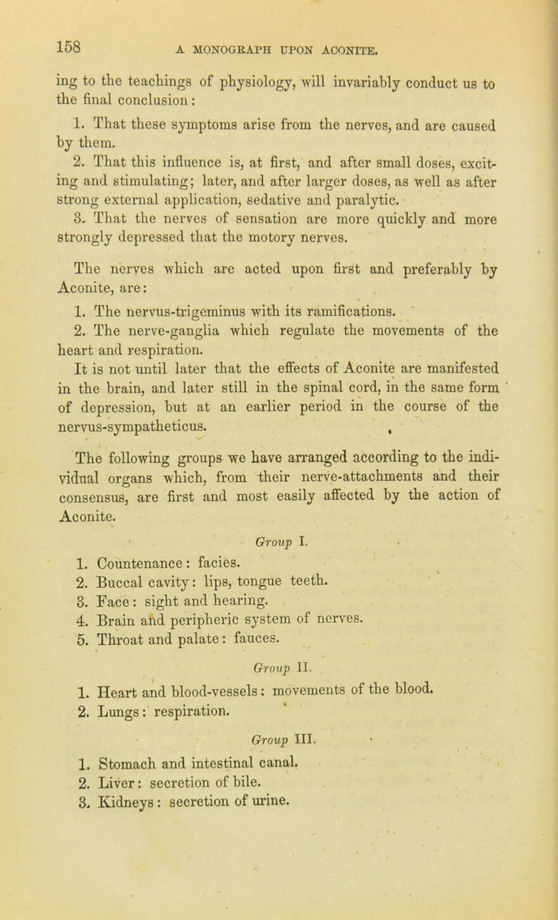 ing to tlie teachings of physiology, will invariably conduct us to the final conclusion: 1. That these Symptoms arise from the nervös, and are caused by tliem. 2. That this influence is, at first, and after small doses, excit- ing and stimulating; later, and after larger doses, as well as after strong external application, sedative and paralytic. 3. That the nerves of Sensation are more quickly and more strongly depressed that the motory nerves. The nerves which are acted upon first and preferably by Aconite, are: 1. The nervus-trigeminus with its ramifications. 2. The nerve-ganglia which regulate the movements of the heart and respiration. It is not until later that the effects of Aconite are manifested in the brain, and later still in the spinal cord, in the same form of depression, but at an earlier period in the course of the nervus-sympatheticus. , .# i • The following groups we have arranged aceording to the indi- vidual organs which, from their nerve-attachments and their consensus, are first and most easily affected by the action of Aconite. Group I. 1. Countenance: facies. 2. Buccal cavity: lips, tongue teeth. 3. Face : sight and hearing. 4. Brain and peripheric System of nerves. 5. Throat and palate: fauces. Group II. 1. Heart and blood-vessels: movements of the blood. 2. Lungs: respiration. Group III. 1. Stomach and intestinal canal. 2. Liver: secretion of bile. 3. Kidneys : secretion of urine.