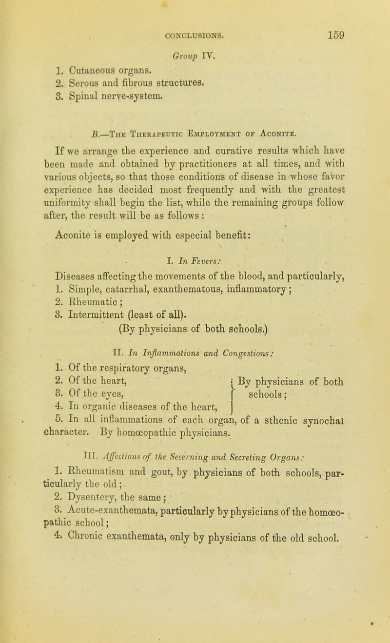 Group IV. 1. Cutaneous Organs. 2. Serous and fibrous structures. 3. Spinal nerve-system. B.—The Therapeutic Employment of Aconite. If we arrange tke experience and curative results which have been made and obtained by practitioners at all times, and with various objects, so that those conditions of disease in ivkose favor experience bas decided most frequently and with the greatest uniformity shall begin the list, while the remaining groups follow after, the result will be as follows: Aconite is employed with especial benefit: I. In Fevers: Diseases affectingthe movements of the blood, and particularly, 1. Simple, catarrhal, exanthematous, inflammatory; 2. Rkeumatic; 3. Intermittent (least of all). (By physicians of both schools.) II. In Inflammations and Congestions: 1. Of the respiratory organs, 2. Of the heart, By physicians of both 3. Of the eyes, [ schools; 4. In organic diseases of the heart, 5. In all inflammations of each organ, of a sthenic synochal character. By homoeopathic physicians. III. Affcclions of the Secerning and Secreting Organs: 1. Rheumatism and gout, by physicians of both schools, par- ticularly the old; 2. Dysentery, the same; 3. Acute-exanthemata, particularly by physicians of the homoeo- pathic school; 4. Chronic exanthemata, only by physicians of the old school.