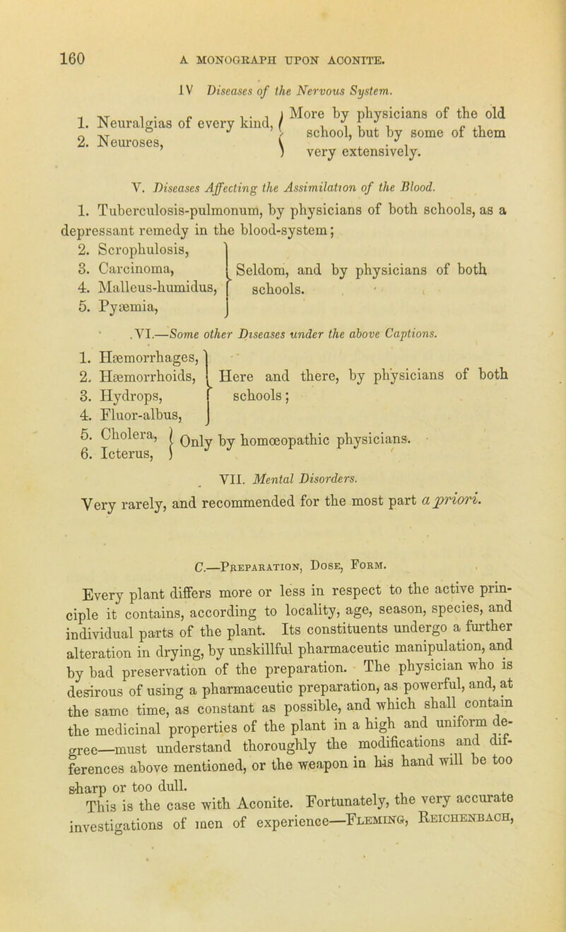IV Diseases of the Nervous System. More by physicians of the old school, but by some of them very extensively. 1. Neuralgias of every kind, / 2. Neuroses, ( V. Diseases Affecting the Assimilation of the Blood. 1. Tuberculosis-pulmonum, by physicians of both Bcliools, as a depressant remedy in the blood-system; 2. Scrophulosis, 3. Carcinoma, . Seldom, and by physicians of both 4. Malleus-humidus, f schools. 5. Pyaemia, .YI.—Some other Diseases under the ahove Captions. 1. Hcemorrhages, 2. Hmmorrhoids, Here and there, by physicians of both 3. Plydrops, schools; 4. Fluor-albus, 5. Cholera, / q, ^ homoeopathic physicians. 6. Icterus, ) VII. Mental Disorders. Yery rarely, and recommended for the most part a priori. C.—Preparation, Dose, Form. Every plant differs more or less in respect to the active prin- ciple it contains, according to locality, age, season, species, and individual parts of the plant. Its constituents undergo a further alteration in drying, by unskillful pharmaceutic manipulation, and by bad preservation of the preparation. The physician who is desirous of using a pharmaceutic preparation, as powerful, and, at the same time, as constant as possible, and which skall contain the medicinal properties of the plant in a high and uniform de- m-ee—must understand thoroughly the modifications ^ and dii- ferences above mentioned, or the weapon in h-is hand will be too sharp or too dull. This is the case with Aconite. Fortunately, the very accurate investigations of men of experience—Fleming, Reichenbach,