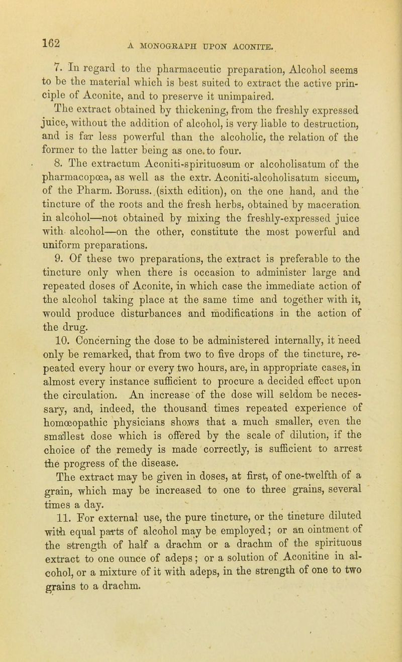 7. In regard to tlie pharraaceutic preparation, Alcohol seems to be the material which is best suited to extract tlie active prin- ciple of Aconite, and to preserve it unimpaired. The extract obtained by thickening, from the freshly expressed juice, without the addition of alcohol, is very liable to destruction, and is fa-r less powerful than the alcoholic, the relation of the former to the latter being as one. to four. 8. The extractum Aconiti-spirituos-um or alcoholisatum of the pharmacopcea, as well as the extr. Aconiti-alcoholisatum siccum, of the Pharm. Boruss. (sixth edition), on the one hand, and the tincture of the roots and the fresh herbs, obtained by maceration in alcohol—not obtained by mixing the freshly-expressed juice with alcohol—on the other, constitute the most powerful and uniform preparations. 9. Of these two preparations, the extract is preferable to the tincture only when there is occasion to administer large and repeated doses of Aconite, in which case the immediate action of the alcohol taking place at the same time and together with it, would produce disturbances and modifications in the action of the drug. 10. Concerning the dose to be administered internally, it need only be remarked, that from two to five drops of the tincture, re- peated every hour or every two hours, are, in appropriate cases, in almost every instance sufficient to procure a decided effect upon the circulation. An increase of the dose will seldom be neces- sary, and, indeed, the thousand times repeated experience of homoeopathic physicians shows that a much smaller-, even the smallest dose which is offered by the scale of dilution, if the choice of the remedy is made correctly, is sufficient to arrest the progress of the disease. The extract may be given in doses, at first, of one-twelfth of a grain, which may be increased to one to three grains, several times a day. . . 11. For external use, the pure tincture, or the tincture diluted with equal parts of alcohol may be employed; or an ointment of the s-trength of half a drachm or a drachm of the spirituous extract to one ounce of adeps; or a solution of Aconitine in al- cohol, or a mixture of it with adeps, in the strength of one to two grains to a drachm.