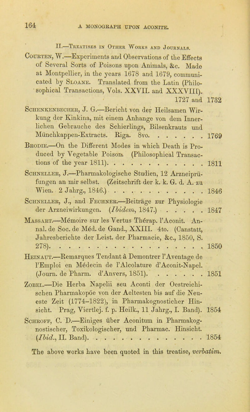 II.—Treatises in Otiier Works and Journals. Coürten, W.—Experiments and Qbservations of the Effects of Several Sorts of Poisons upon Animais, &c. Made at Montpellier, in the ycars 1678 and 1679, communi- cated by Sloane. Translated from the Latin (Philo- ' sophical Transactions, Yols. XXVII. and XXXVIII). 1727 and 1732 Schenkenbecher, J. G.—Bericht von der Heilsamen Wir- kung der Ivinkina, mit einem Anhänge von dem Inner- lichen Gebrauche des Schierlings, Bilsenkrauts und Miinchkappen-Extracts. Biga. 8vo 1769 Brodee.—On the Different Modes in which Death is Pro- duced by Yegetable Poison-. (Philosophical Transac- tions of the year 1811) 1811 Schneller, J.—Pharmakologische Studien, 12 Arzneiprü- fungen an mir selbst. (Zeitschrift der k. k. G. d. A. zu Wien. 2 Jahrg., 1846.) 1846 Schneller, J., and Fechner.—Beiträge zur Physiologie der Arzneiwirkungen. {Ibidem, 1847.) 1847 Massart.—Memoire sur les Yertus Therap. 1’Aconit. An- nal. de Soc. de Med. de Gand., XXIII. 4to. (Canstatt, Jahresberichte der Leist, der Pharmacie, &c., 1850, S. 278) 1850 Heinaut.—Remarques Tendant ä Demontrer l’Aventage de l’Emploi en Medecin de l’Alcolature d’Aconit-Napel. (Journ. de Pharm. d’Anvers, 1851) 1851 Zobel.—Die Herba Napelii seu Aconti der Oestreichi- schen Pharmakopoe von der Aeltesten bis auf die Neu- este Zeit (1774-1822), in Pharmakognosticher Hin- sicht. Prag, Viertlej. f. p. ILeilk., 11 Jahrg., I. Band). 1854 Schroff, C. D.—Einiges über Aconitum in Pharmakog- nostischer, Toxikologischer, und Pharmac. Hinsicht. (Ibid., II. Band) 1854 The above works have been quoted in this treatise, verbatim.