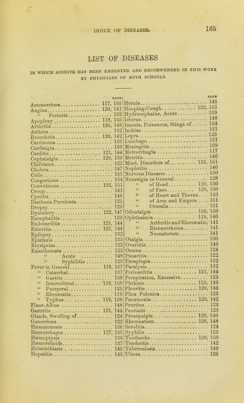 INDEX OF DISEASES, LIST OF DISEASES IN WIIICH ACONITE HAS BEEN EMPLOYED AND RECOMMENDED IN THIS WORK BY PHYSICIANS OF BOTH SCHOOLS. Amenori'lioBa Angina, “ Pectoris Apoplexy Arthritis Asthma...... Bronchitis Carcinoma Cardialgia Carditis Cephaialgia Chilblains Cholera Colic Congestions Convulsions Croup Cystitis Diathesis Purulenta Dropsy Dysentery Encephalitis Endoearditis Enteritis Epilepsy Epistaxis Erysipelas Exanthemata “ Acute “ Syphilitic Fever in General “ Catarrhal “ Gastric “ Intermittent.... “ Puerperal “ Kheumatic........ “ Typhus Fluor-Albus Gastritis Glands, Swelling of... Gonorrhoea Haimatemesis Htemorrhages Htemoptysis Hinmorrhoids Helminthiasis...» Hepatitis .. PAGE 117, 135 120, 141 .... 132 118, 135 126, 148 .... 132 120, 142 .... 126 130 121, 144 129, 130 122 147 151 134 132, 151 141 146 125 .... 123 122, 147 .:.. 139 121, 144 121, 144 132 135 122 122 148 123 118, 137 .... 137 138 119, 138 125 119 119, 138 148 121, 144 124 122 136 117, 135 136 .... 137 ,.. .. 145 145 FAOE Hernia 446 Iiooping7Cough 132, 151 Hydrocephalus, Acute 139 Icterus 1^8 Insects, Poisonous, Stings of 124 Ischias 1^1 Lepra 123 Lumbago 131 Meningitis 139 Metrorrhagia H7 Metritis 146 Mind, Disorders of 133, 151 Nephritis 146 Nervous Diseases 150 Neuralgin in General j . 128 “ of Ilead 129, 150 “ of Face 129, 150 « of Heart and Thorax.... 130 “ of Arm and Fingers 131 “ Cruralis 131 Odontalgia 130, 150 Ophthalmia 119, 140 “ Arthritic and Rheumatic, 141 “ Blennorrhoica 141 “ Neonatorum 141 Otalgia 130 Ovariitis 146 Ozoena. ;.... 124 Panaritia 122 Paraplegia : 132 Paralysis 132 Periearditis 121, 144 Perspiration, Excessive 123 Phthisis 125, 149 Pleuritis 120, 143 Plica Polonica 123 Pneumonia 120, 142 Pruritus 123 Psoriasis 123 Prosopalgia 129, 130 Rheumatism 126, 148 Scrofula 124 Syphilis 125 Tootliache 130, 150 Traclieitis 142 Tuberculosis 149 Ulcers 126