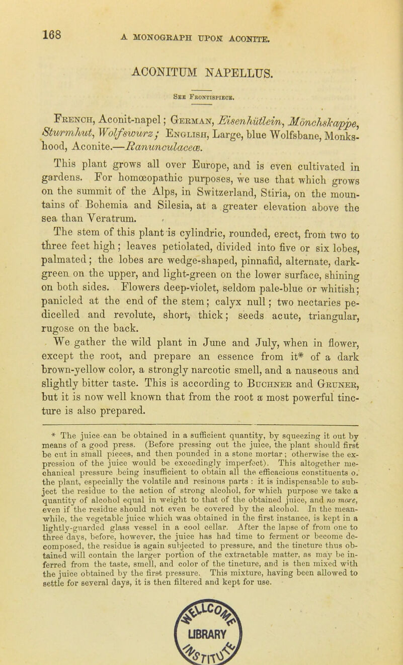 ACONITUM NAPELLUS. See Frontispiece. French, Aconit-napel, German^ EiscTiliütlcvix^ ^MöTiclislcct/ppc^ Shvrmhut, Wolfswurz; English, Large, blue Wolfsbane, Monks- hood, Aconite.—lianunculacece. This plant grows all over Europe, and is even cultivated in gaidens. For homoeopathic purposes, we use tbat which grows on the summit of the Alps, in Switzerland, Stiria, on the moun- tains of Bohemia and Silesia, at a greater elevation above the sea than Yeratrum. The stem of this plant is cylindric, rounded, erect, from two to three feet high; leaves petiolated, divided into five or six lobes, palmated; the lobes are wedge-shaped, pinnafid, alternate, dark- green on the upper, and light-green on the lower surface, shining on both sides. Flowers deep-violet, seldom pale-blue or whitish; panicled at the end of the stem; calyx null; two nectaries pe- dicelled and revolute, short, thick; seeds acute, triangulär, rugose on the back. We gather the wild plant in June and July, when in flower, except the root, and prepare an essence from it* of a dark brown-yellow color, a strongly narcotic smell, and a nauseous and slightly bitter taste. This is according to Büchner and Grüner, but it is now well known that from the root a most powerful tinc- ture is also prepared. * The juice can be obtained in a sufficient quantity, by squeezing it out by means of a good press. (Before pressing out the juiee, the plant sbould first be cut in small pieces, and tben pounded in a stone mortar; otlierwise the ex- pression of the juice would be exceedingly imperfcct). This altogether me- chanical pressure being insutficient to obtain all the efficacious constituents o. the plant, especially the volatile and resinous parts : it is indispensable to sub- jeet the residue to the action of strong alcohol, for which purpose we takc a quantity of alcohol equal in weight to that of the obtained juice, and no mare, even if the residue should not even be covered by the alcohol. In the mean- while, the vegetablc juice which was obtained in the first instance, is kept in a lightly-guarded glass vessel in a cool cellar. After the lapse of from one to three days, before, however, the juice has had time to ferment or become de- composed, the residue is again subjected to pi-essure, and the tincture thus ob- tained will contain the larger portion of the extractable matter, as may be in- ferred from the taste, smell, and color of the tincture, and is then mixed w'th the juice obtained by the first pressure. This mixture, liaving been allowed to settle for several days, it is then filtered and kept for use.