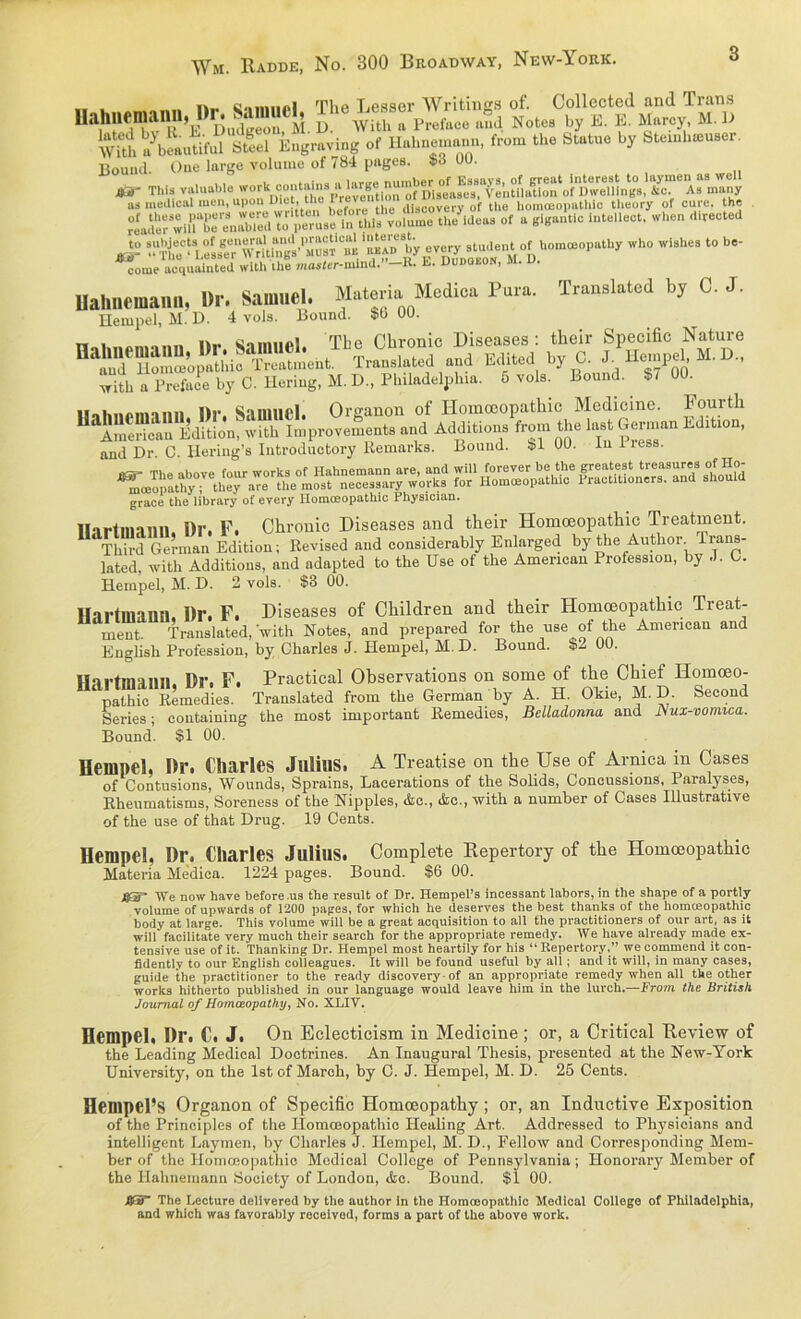 ., c.i iimi.i Ttip Besser Writincs of. Collccted and Trans Uahnfmaim, »r; J with „ Prot„c. ,„;a Not» by k. e. .um-.y, m. k Ä »CutM E Engroving of H.b»~, ton, tb. M. b, Sto.,l,»b.«r Bound. One large voluino of 784 pagea. $3 00. JO' This valuable workDcl““täVreveSlSS“f DteeafeV,^™^ toT* As many as medical men, upon Ditt, the discovery of tlie homoeopathic tlieory of eure, the j: sr *■» “ “■ come acquainted with the mosfer-mlnd.” R. E. Dubqeon, m. u. Uahnemana, Dr. Samuel. Materia Medica Pura. Translated by G. J. llempel, M. D. 4 vols. Bound. $0 00. nahmtnnnn l)r. Samuel. The Chronic Diseases : their Specific Nature DaÄS ^io^Sent. Translated and Edited by 0. J. Hempe , M. D„ “ ith a Preface by C. Hering, M. D„ Philadelphia. 5 vols. Bound. 8/ 00. II nh ne min n Dr. Samuel. Organon of Homoeopathic Medicine. Fourth ^American Edition, with Improvements and Addition» from the last German Edition, and Dr C. Hering’s Introductory Remarks. Bound. ^1 UU. in 11 ^mmopathy^^he^aTerUie°mMt^ne™33aryrw'orks for'Homöopathie*eraetftionersfand3aho'vüd grace the library of every Ilomceopathic 1 hysician. Harimann Dr. F. Chronic Diseases and their Homoeopathic Treatment. Thhd German Edition; Revised and considerably Enlarged by the Author lrans- lated, with Additions, and ndapted to the Use of the American Profession, by J. G. Hempel, M. D. 2 vols. $3 00. Hartnmnn. Dr. F. Diseases of Children and their Homoeopathic Treat- ment. Translated,'with Notes, and prepared for the use of the American and English Profession, by Charles J. Hempel, M. D. Bound. $2 00. Hartmann. Dr. F. Practical Observations on some of the Chief Homceo- ‘pathic Remedies. Translated from the German by A. H. Okie, MD. Seeond Series; containing the most important Remedies, Belladonna and Nux-vomica. Bound. $1 00. Hempel, Dr. Charles Julius. A Treatise on the Use of Arnica in Cases of Contusions, Wounds, Sprains, Lacerations of the Solids, Concussions, Paralyses, Rheumatisms, Söreness of the Nipples, die., &c., with a number of Cases Illustrative of the use of that Drug. 19 Cents. Hempel, Dr. Charles Julius. Complete Repertory of the Homoeopathic Materia Medica. 1224 pages. Bound. $6 00. J8ST We now have before.us the result of Dr. Hempel’s incessant labors, in the shape of a portly voluine of upwards of 1200 pages, for which he deserves the best thanks of the homceopathic body at large. This volume will be a great acquisition to all the practitioners of our art, as it will facilitate very rauch their search for the appropriate remedy. We have already made ex- tensive use of it. Thanking Dr. Hempel most heartily for his “ Repertory,” we commend it con- fidently to our English colleagues. It will be found useful by all; and it will, in many cases, guide the practitioner to the ready discovery of an appropriate remedy when all tke other works hitherto published in our language would leave him in the lurch.—From the British Journal of Homoeopathy, No. XLIV. Hempel, Dr. C. J. On Eclecticism in Medicine ; or, a Critical Review of the Leading Medical Doctrines. An Inaugural Thesis, presented at the New-York University, on the Ist of March, by C. J. Hempel, M. D. 25 Cents. Hempel’S Organon of Specific Homoeopathy; or, an Inductive Exposition of the Principles of the Tlomooopathio ITealing Art. Addressed to Physicians and intelligent Layinen, by Charles J. Hempel, M. D., Fellow and Corresponding Mem- her of the Homoeopathic Medical College of Pennsylvania; Honorary Member of the Hahnernann Society of London, &c. Bound. $1 00. tf3~ The Lecture delivered by the author in the Homceopathic Medioal College of Philadelphia, and which was favorahly reccived, forms a part of the above work.