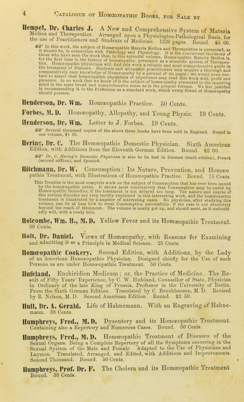 nDiV?ar,eS J* ^ New and Comprehensive System of Materia Mediea and Therapeutics. Arranged upon a Physiologico-Patliologicul Basis for the use of 1 ractitioners and Students of Mediciue. 1220 pages. Bound. $ö’ 00. ■8ST In this work, tho subject of Hommopathic Materia Medlca and Theraneütics is nresentpd .. shoold be, m Connection with Pathology and Physloiogy. I?Isthe Mncu^t'taitawS f^tL fiV°statImeBlnntheehrstrkth?täIn this BPlendid volume, Homojopathic Materia Mediea ia[ tf« n™, t ,1 th, h st,0|y of homosopathy, presented as a scientific System of Therapeu- the ? rl !‘|C 1’bysici,T Wl11 llnd this work a reliable and most comprehensive guidc Tn ti e treatment of diseases Students and allopathlc practitioners may acqiireTtboroSh and comparatively easy knowledge of Homceopathy by a perusai of its pages ; we would even ven- that ^orn^opathic physicians of experience may read tliis work with profit and 1,1 110 w.0‘'k thut Yu know f is ?he subject of homceopathy presented to the inquiring mind in the same broad and comprehensive sense as in the present volume. We feel iustified 'h re1“mmendlng 11 tu the Profession as a Standard work, which every friend of Homceopathy üeudersou, Dr. Win. Homoeopathic Practice. 50 Cents. Forbes, M. I). Homceopathy, Allopathy, and Young Physic. 19 Cents. Henderson, Dr. Win. Letter to J. Forbes. 19 Cents. US Several thousand copies of the above three books have been sold in Eneland Bound in one volume, $1 00. * UcrillSf. Dl’. C. The Homoeopathic Domestic Physician. Sixth American Edition, with Additions from the Eleventh German Edition. Bound. S2 00. ßST Dr. C. Hering's Domestic Physician is also to be had in German (tenth edition), French (second edition), and Spanish. Ilitchmailll, Dr. W. Consumption : Its Nature, Prevention, and Ilomoeo pathic Treatment, with Illustrations of Homoeopathic Practice. Bound. 75 Cents. This Treatise is the most complete work on the subject of Consumption that has ever been issued by the homiEopathic press. It shows most conclusively that Consumption may be cured by Homoeopathic Remedies, if the treatment is not delayed too long. The nature and course of this serious disorder are very lucidly expiained in this interesting work, and the hommopathic treatment is illustrated by a number of interesting cases No physician, after studying this volume, can be at loss hnw to treat Consumption suceessfully, if the case is not absolutely beyond the reach of treatment. The volume is neatly got up, and should meet, as it undoubt edly will, with a ready sale. Uolcoillbe, Win. 51., M. D. Yellow Fever and its Homoeopathic Treatment. 38 Cents. Holt, Dr. Daniel. Views of Homoeopathy, with Reasons for Examining und admitting it as n Principle in Medical Science. 25 Cents. Homoeopathic Cookery. Second Edition, with Additions, by the Lady of an American Homoeopathic Physician. Designed chiefly for the Use of such Persons as are under Homoeopathic Treatment. 50 Cents. Hufeland. Enchiridion Medicum ; or, the Practice of Mediciue. The Re- sult of Pifty Years’ Experience, by C. W. Hufeland, Counsellor of State, Physician in Ordinary of the late King of Prussia, Professor in the University of Berlin. Prom the Sixth German Edition. Translated by C. BruchhauRen, M. D. Kevised by R. Nelson, M. D. Second American Edition Bound. $2 50. Hüll, Dr. A. Gerald. Life of Hahnemann. With an Engraving of Hahne- mann. 38 Cents. Humphrcys, Fred., M. D. Dysentery and its Homoeopathic Treatment. Containing also a Repertory and Numerous Cases. Bound. 60' Cents. Humphrcys, Fred., M. D. Homoeopathic Treatment of Diseases of the Sexual Organs. Being a Complete Repertory of all the Symptoms occurring in the Sexual System of the Male and Female. Adapted to the Use of Physicians and Laymen. Translated, Arranged, and Edited, with Additions and Improvements. Second Thousand. Bound. 50 Cents. Humphreys, Prof. Dr. F. The Cholera and its Homoeopathic Treatment Bound. 38 Cents.