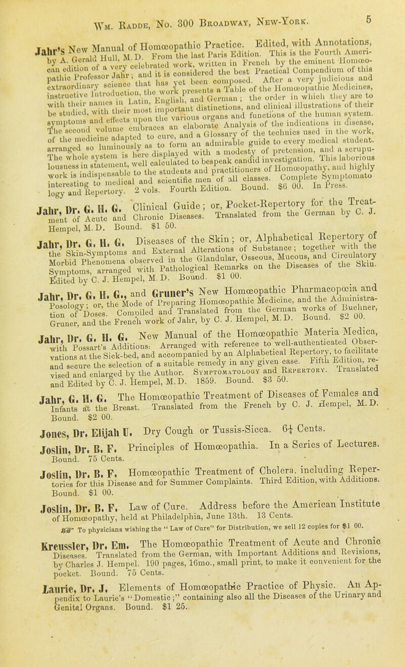 ¥ i Manual of Homoeopathie Practice. Edited, with Annotations, Jalir h tt i, j) From tlie last Paris Edition. Tliis is the Fourtli Ameri- y A-Hnn of a vIVv cdebrated work, written in Frencli by the eminent Homtao- ean ediüon ol a \eiy „onsidered the best Practical Compendium of this pathic Professor Jahr ; and t » «««“«“„tue Aftep ft vel.yH judicious and extraordinary soienoe tl , Table of the Homoeopathie Medicmes, instruetiye lutroduct on the w o k p.esei GepnlIin . the order in whiel. they are to with their aames n . t , digtinction8i and clinical illustrations of tkeir be studied, with then mo I ,1S ftnd functions oi the human System. Symptoms and etbxts up , t Analysis of the indicatious in disease, The second volume cnWoe‘ ^ technies used in the work, ot the medioine adaptcd to cuie an ^ ;de to every medical Student, arranged so luminously as , ... „ „lodestv of nretension, and a scrupu- Tflhr i)p G. 11. G. Clinical Guide; or, Pocket-Repertoryfor the Trcat- J ment of Acute and Chronic Diseases. Trnnslated from the German by C. J. Hempel, M. D. Bound. Sl 50. fahr Dr tt H. tt. Diseases of the Skin; or, Alphabetical Repertory of J skin Symptoms and External Alterations of Substance ; together ' with the M 1 V Phe Z e a observed in the Glandulär, Osseous, Mueous, and C.rculatory ^Ä.h.logi-1 »n Di— »' A« St'»- Edited by C. J. Hempel, M. D. Bouud. $1 00. t i n_ r ,s r, and GlUUCr’S New Homoeopathie Pharmacopoeia and Jahr, l)r. G. H. tt., an<l briiuer^ hic Medicine, and the Admimstra- Äittd 4» ,h« Gjrmj» w.,k. of B.olmon. Grüner, and the Freneh work of Jahr, by C. J. Hempel, M. D. Bound. S2 00. ¥„1,,. Dr G II. G. New Manual of the Homoeopathie Materia Medica, w t’h Possart’s Additions: Arranged with reference to well-authenticated Obser- vations at the Sick-bed, and accompanied by an Alphabetical EdfZn rJ and secure the selection of a suitable remedy in any giveu case. Titth Edition, le vised and enlarged by the Author. Symptomatology and Repektohy. lranslated and Edited by C. J. Hempel, M.D. 1859. Bound. $3 oO. Talir G. H. G. The Homceopathic Treatment of Diseases of Females and Infants at the Breast. Translated from the Freneh by C. J. Hempel, M.D. Bound. $2 00. Jones, Dr. Elijah E. Dry Cough or Tussis-Sicca. 61 Cents. Joslill. Dr. B. F. Principles of Homceopathia. In a Series of Lectures. Bound. 75 Cents. Inulin Dr. B. F. Homoeopathie Treatment of Cholera, including Reper- tories for this Disease and for Summer Complaints. Tliird Edition, with Additions. Bound. $1 00. Joslill, Dr. B. F. Law of Cure. Address before the American Institute of Homceopathy, held at Philadelphia, June 13th. 13 Cents. jggy- To physicians wishing the “ Law of Cure” for Distribution, we seil 12 copies foi $1 00. Kreusslcr, Dr. Ein. The Homoeopathie Treatment of Acute and Chronic Diseases’ Translated from the German, with Important Additions and Revisions, by Charles J. Hempel. 190 pages, 16mo., small print, to make it conveuieiit for the pocket. Bound. 75 Cents. laurie, Dr. J. Elements of Homoeopathie Practice of Physic.^ Au Ap- all the Diseases