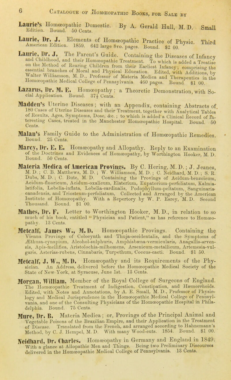 Laurie’s Homceopathic Domestic. By A. Gerald Hüll M D Small Edition. Bound. 50 Cents. ’ aU Laune, l)r. J. Elements of Homceopathic Practice of Phvsic Third American Edition. 1859. 642 large 8vo. pages. Bound. $2 00. Laurie, Dr. J. The Parent’s Guide. Containing the Diseases of Infancy ün fl ö M f°!i* ttdDtheir Ho'nfopathic Treatment. To which is added a Treatise on tlie Mctliod of Reanng Clnldren from their Earliest Infancy; comprising the essential hranches of Moral and Physical Education. Editcd, with Additions, by  alter Williamson, M. D„ Professor of Materia Medien and Therapeutics in tlie Ilomoiopathic Medical College of Pennsylvania 4ü0 pages. Bound $1 00. Lazarus, l)r. M. E. Homoeopathy: a Thcoretic Demonstration, with So- cial Application. Bound. 37£ Cents. Maddeil’S Uterine Diseases ; with an Appendix, containing Ahstracts of. 180 Gases of Uterine Diseases and their Treatment, together with Analytical Tables’ of Results, Ages, Symptoms, Dose, &c. ; to which is added a Clinical Record of Ta- teresting Cases, treated in the Manchester Homceopathic Hospital. Bound 50 Cents. Malan’s Family Guide to the Administration of Homoeopathic Remedies. Bound. 25 Cents. Marcy, Dr. E. E. Homoeopathy and Allopathy. Reply to an Examination of the Doctrines and Evidences of Homoeopathy, by Worthington Hooker, M. D. Bound. 50 Cents. Materia Medica of American Provings. By C. Hering, M. D.; J. Jeanes, M. D.; C. B. Matthews, M. D. ; W. Williamson, M. D. ; C. Neidhard, M. D.; S. R. Dubs, M. D. ; C. Bute, M. D. Containing the Provings of Acidum-benzoicum, Acidum-fluoricum, Acidum-oxalicum, Elaterium, Eupatorium-perfoliatum, Kalmia- latifolia, Lobelia-inflata, Lobelia-cardinalis, Podophyllum-peltatum,. Sanguinaria- canadensis, and Triosteum-perfoliatum, Collected and Arranged by the American Institute of Homoeopathy. With a Repertory by W. P. Esrey, M. D. Second Thousand. Bound. $1 00. MatllCS, Dr. F. Letter to Worthington Hooker, M.D., in relation to so much of his book, entitled “ Physician and Patient,” as has reference to Homoeo- pathy. 13 Cents. Metcalf, James W., M. D. Homoeopathic Provings. Containing the Vienna Provings of Colocyntli and Thuja-occidentalis, and the Symptoms of AEthusa-cynapium, Alcohol-sulphuris, Amphisbiena-vermicularis, Anagallis-arven- sis, Apis-mellifica, Aristolochia-milhomens, Arsenicum-metallicum, Artemesia-vul- garis, Asterias-rubens, Cinnabaris, Turpethum, Coccus-cacti. Bound. $1 50. Metcalf, J. W., M. D. Homoeopathy and its Requirements of the Phy- sician. An Address, delivered before the Homceopathic Medical Society of the State of New-York, at Syracuse, June Ist. 13 Cents. Morgan, William. Member of the Royal College of Surgeons of England. The Homceopathic Treatment of Indigestion, Constipation, and Hsemorrhoids. Edited, with Notes and Annotations, by A. E. Small, M. D., Professor of Physio- logy and Medical Jurisprudence in the Homoeopathic Medical College of Pennsyl- vania, and one of the Consulting Physicians of the Homceopathic Hospital in Phila- delphia. Bound. 75 Cents. Mure, Dr. B. Materia Medica ; or, Provings of the Principal Animal and Vegetable Poisons of the Brazilian Empire, and their Application in the Treatment of Disease. Translated from the French, and arranged according to Hahnemann s Method, by C. J. Hempel, M. D. With many Wood-cuts. 1854. Bound. $1 00. Neullianl. Dr. Charles. Homoeopathy in Germany and England in 1849. With a glance at Allopathie Men and Things. Being two Preliminary Discourses delivered in the Homceopathic Medical College of Pennsylvania. 13 Cents.