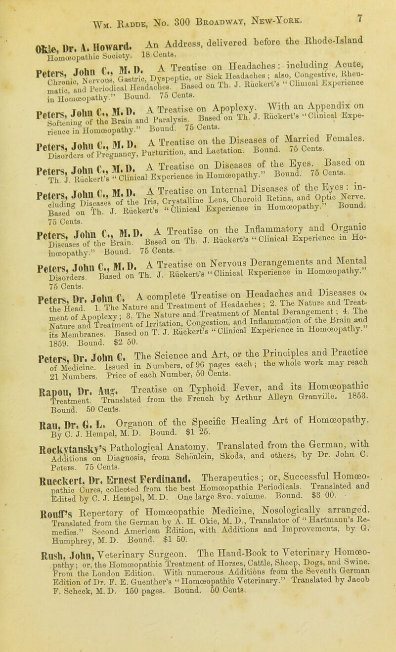 m* l)r. A. Howard. An Address, delivered before the Rhode-Island Hommopathio Society. 18 Gent*. _ . f . „ r lU I) A Treatise on Headaches: mcludmg Acute, Petfl-S, John D apeptio or Sick Headaches; also, Congestive, Rheu- o« Th. J. Itiickert'e “ Clim»l in Houiceopathy.” Bound. 75 Cents. SÜfS & b„Ä‘S. S.“ rience in Homceopathy.” Bound. 7o Cents. „ lAl... f M 1). A Treatise on the Diseases of Married Females. PeS^Sfcg?4: Purturition, and Lactation. Bound. 75 Cent*. n * | i ,. iir i) A Treatise on Diseases of the Eyes. Based on e£& »iM.alBxp.ri«.. » Hommopathy.” B.™d: 75 IM. u i io ini„i r 111 1) A Treatise on Internal Diseases of the Ryes. in- PeteiS, John C., M.U. 0 8tauinc Lens, Choroid Retina, and Optic Nerve. Ä “ CUnical Experience in Homceopathy.” Bound. 75 Cents. f, rr M l), A Treatise on the Inflammatory and (Jrgame P DiSsei of the Brain Based on Th. J. Riickert’s “ Clinical Experience in Ho- inoeopathy.” Bound. <5 Cents. Putnrc Inhn f M. I). A Treatise on Nervous Derangements and Mental j. Eiok.rt'.«Clinical Ekp.rienc. in Hnnaocpathy.” 75 Cents. ' Pntprs IIr lohn C. A complete Treatise on Headaches and Diseases o* P £ Head* 1 The Nature and Treatment of Headaches ; 2. The Nature ^Treat- ment ofAnoplexv' 3. The Nature and Treatment of Mental Derangement; 4. The Nature and Treatment of Irritation, Congestion, and Inflammation of the Bram and its Membranes. Based on T. J. Rückert’s “ Clinical Experience m Homceopathy. 1859. Bound. $2 50. Ppfprs I)r. John C. The Science and Art, or the Principles and Practice P of Medicine Issued in Numbers, of 96 pages each; the whole work may reach 21 Numbers. Price of eaeh Number, 50 Cents. Union Dr. All. Treatise on Typhoid Fever, and its Homöopathie Treatment. Translated from the French by Arthur Alleyn Granville. 1853. Bound. 50 Cents. Ran. Dr. G. L. Organon of the Specific Healing Art of Homceopathy. By C. J. Hempel, M. D. Bound. $1 25. Rorkvtanskv’S Pathological Anatomy. Translated from the German, with Additions on Diagnosis, from Schonlein, Skoda, and others, by Dr. John C. Peters. 75 Cents. Rucckert. Dr. Erliest Ferdinand. Therapeutics ; or Successful Homoeo- pathic Cures, collee-ted from the best Homoeopathic Penodicals. Translated and Edited by C. J. Hempel, M. D. One large 8vo. volume. Bound. $3 00. RoulPs Repertory of Homoeopathic Medicine, Nosologically arranged. Translated from the German by A. H. Okie, M. D., Translator of “ Ilartmann’s Re- medies.” Second American Edition, with Additions and Improvemcnts, by G. Humphrey, M. D. Bound. $1 50. Ru8h John, Veterinary Surgeon. The Hand-Book to Veterinary Ilomoeo- pathy; or, the Homoeopathic Treatment of Horses, Cattle, Sheep, Dogs, and Swine. From the London Edition. With numerous Additions from the Seventh German Edition of Dr. F. E. Guenther’s “ Homoeopathic Veterinary.” Translated by Jacob F. Scheck, M. D. 150 pages. Bound. 50 Cents.