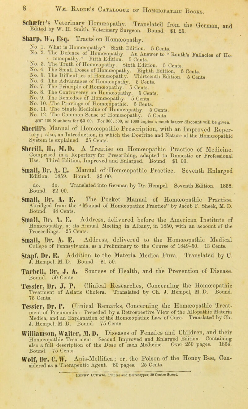 ^ m. Radde s Catalogue of Homceopathic Books. Sehaetfel’S Veterinary Ilomceopathy. Translated from the German, and Ldited by \\. H. Smith, Yeterinary Surgeon. Bound. $1 25. Sharp, W i) Lsq. Tracts on Homoeopathy. No 1. What is Homoeopathy ? Sixth Edition. 5 Cents. No. 2. The Defence of Ilomceopathy. An Answer to “ Routh’s Fallacies of Ho- • meeopathy.” Fifth Edition. 6 Cents. No. 3. The Truth of Ilomceopathy. Sixth Edition. 5 Cents. No. 4 The Small Doses of Ilomceopathy. Ei-ghth Edition. 5 Cents. No. 5. The Bifficulties of Homoeopathy. Thirteenth Edition. 5 Cents. No. 6. The Advantages of Homoeopathy. 6 Cents. No. 7. The Principle of Ilomceopathy. 5 Cents. No. 8. The Controversy on Ilomceopathy. 5 Cents. No. 9. The Kemedies of Homoeopathy. 5 Cents. No. 10. The Provings of Homceopathic. 5 Cents. No. 11 The Single Medicine of Homoeopathy. 5 Cents. No. 12. The Common Sense of Homoeopathy. 5 Cents. A5* 100 Numbers for $3 00. For 300, 500, or 1000 copies a much larger discount will be given. SllCrill’s Manual of Homoeopathic Prescription, witli an Improved Reper- tory ; also, an Introduction, in wliich the Doctrine and Nature of the Homceopathic System is explained. 25 Cents. Shei'iil, Hi, M, Di A Treatise on Homceopathic Practice of Medicine. Comprised in a ltepertory for Prescribing, adapted to Domestic or Professional Use. Tliird Edition, Improved and Enlarged. Bound. $1 00. Small, Dr, Al El Manual of Homceopathic Practice. Seventh Enlarged Edition. 1859. Bound. $2 00. do. do. Translated into German by Dr. Hcmpel. Soventh Edition. 1858. Bound. $2 00. Small, Dl’i Ai El The Pocket Manual of Homoeopathic Practice. Abridged from the “ Manual of Homceopathic Practice” by Jacob F. Sheek, M. D. Bound. 38 Cents. Small, Br, Al El Address, delivered before the American Institute of Homceopathy, at lts Annual Meeting in Albany, in 1850, with an account of the Proceedings. 25 Cents. Small, Br. A» E. Address, delivered to the Homoeopathic Medical College of Pennsylvania, as a Preliminary to the Course of 1849-50. 13 Cents. Stapf, Dr. E, Addition to the Materia Medica Pura. Translated by C. J. Hempel, M. D. Bound. S1 50. Tarbell, Br. J. A. Sources of Health, and the Prevention of Disease. Bound. 50 Cents. Tessicr, Dr. J. P. Clinical Researches, Concerning the Homoeopathic Treatment of Asiatic Cholera. Translated by Ch. J. Hempel, M. D. Bound. 75 Cents. TeSSier, Dr. P. Clinical Remarks, Concerning the Homoeopathic Treat- ment of Pneumonia : Preceded by a Retrospective View of the Allopathie Materia Medica, and an Explanation of the Homoeopathic Law of Cure. Translated by Ch. J. Hempel, M. D. Bound. 75 Cents. H illiamson, Walter, M. D. Diseases of Females and Children, and their Homoeopathic Treatment. Second Improved and Enlarged Edition. Containing also a full description of the Dose of each Medicine. Over 260 pages. 1854. Bound. 75 Cents. Wolf, Dr. C. W. Apis-Mellifica; or, the Poison of the Honey Bee, Con- sidered as a Therapeutic Agent. 80 pages. 25 Cents. Henky Ludwig, Printer aud Stereotyper, 39 Ceiitro Street.