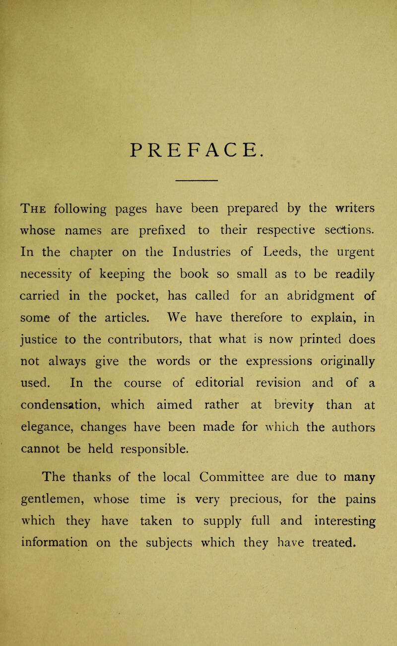 PREFACE. The following pages have been prepared by the writers whose names are prefixed to their respective sections. In the chapter on the Industries of Leeds, the urgent necessity of keeping the book so small as to be readily carried in the pocket, has called for an abridgment of some of the articles. We have therefore to explain, in justice to the contributors, that what is now printed does not always give the words or the expressions originally used. In the course of editorial revision and of a condensation, which aimed rather at brevity than at elegance, changes have been made for which the authors cannot be held responsible. The thanks of the local Committee are due to many gentlemen, whose time is very precious, for the pains which they have taken to supply full and interesting information on the subjects which they have treated.